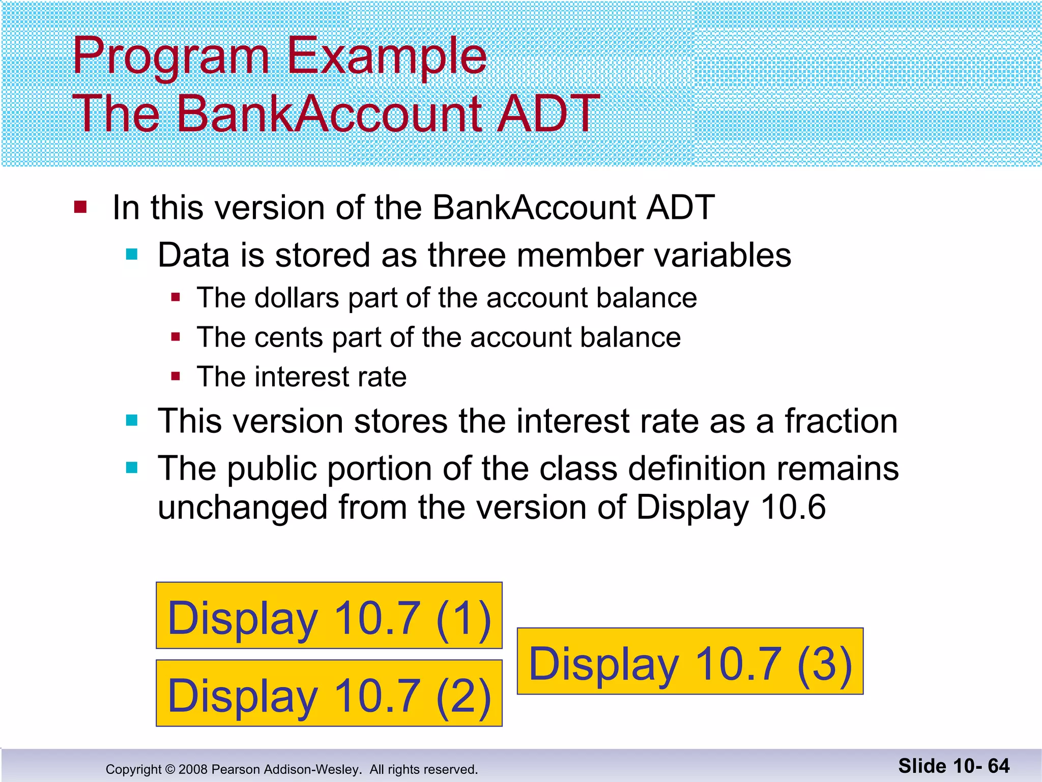In this version of the BankAccount ADT Data is stored as three member variables The dollars part of the account balance The cents part of the account balance The interest rate This version stores the interest rate as a fraction The public portion of the class definition remains unchanged from the version of Display 10.6  Program Example The BankAccount ADT Slide 10-  Display 10.7 (1) Display 10.7 (2) Display 10.7 (3) 