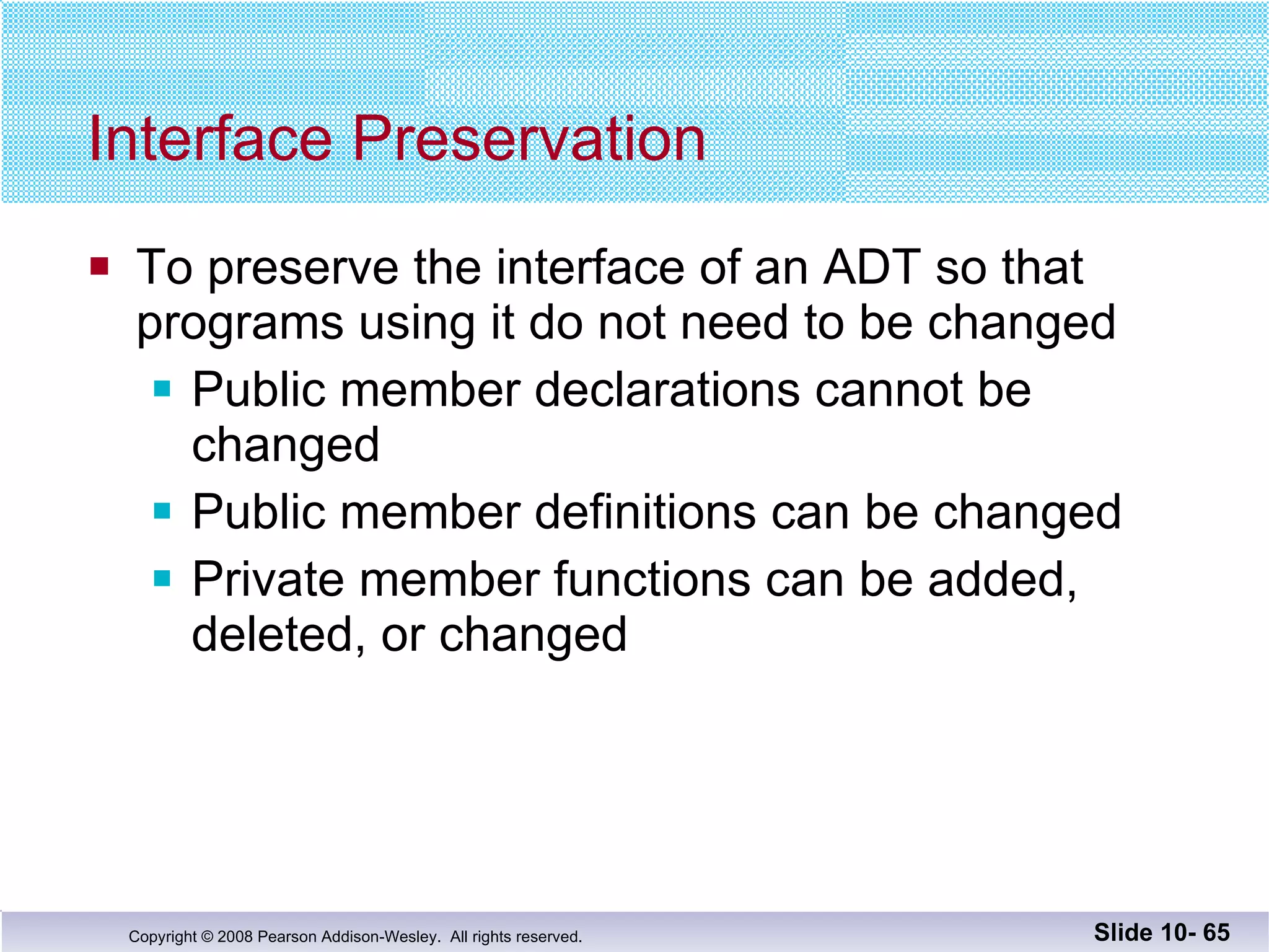 Interface Preservation To preserve the interface of an ADT so that  programs using it do not need to be changed Public member declarations cannot be changed Public member definitions can be changed Private member functions can be added, deleted, or changed Slide 10-  