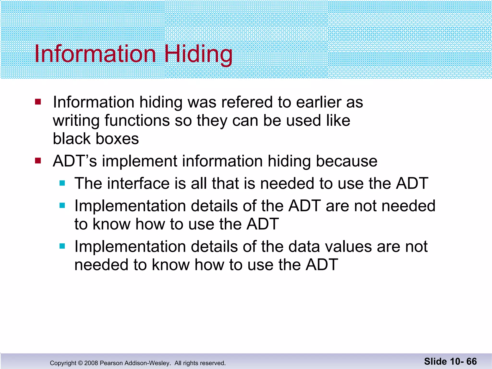 Information Hiding Information hiding was refered to earlier as  writing functions so they can be used like  black boxes ADT’s implement information hiding because The interface is all that is needed to use the ADT Implementation details of the ADT are not needed  to know how to use the ADT Implementation details of the data values are not needed to know how to use the ADT Slide 10-  