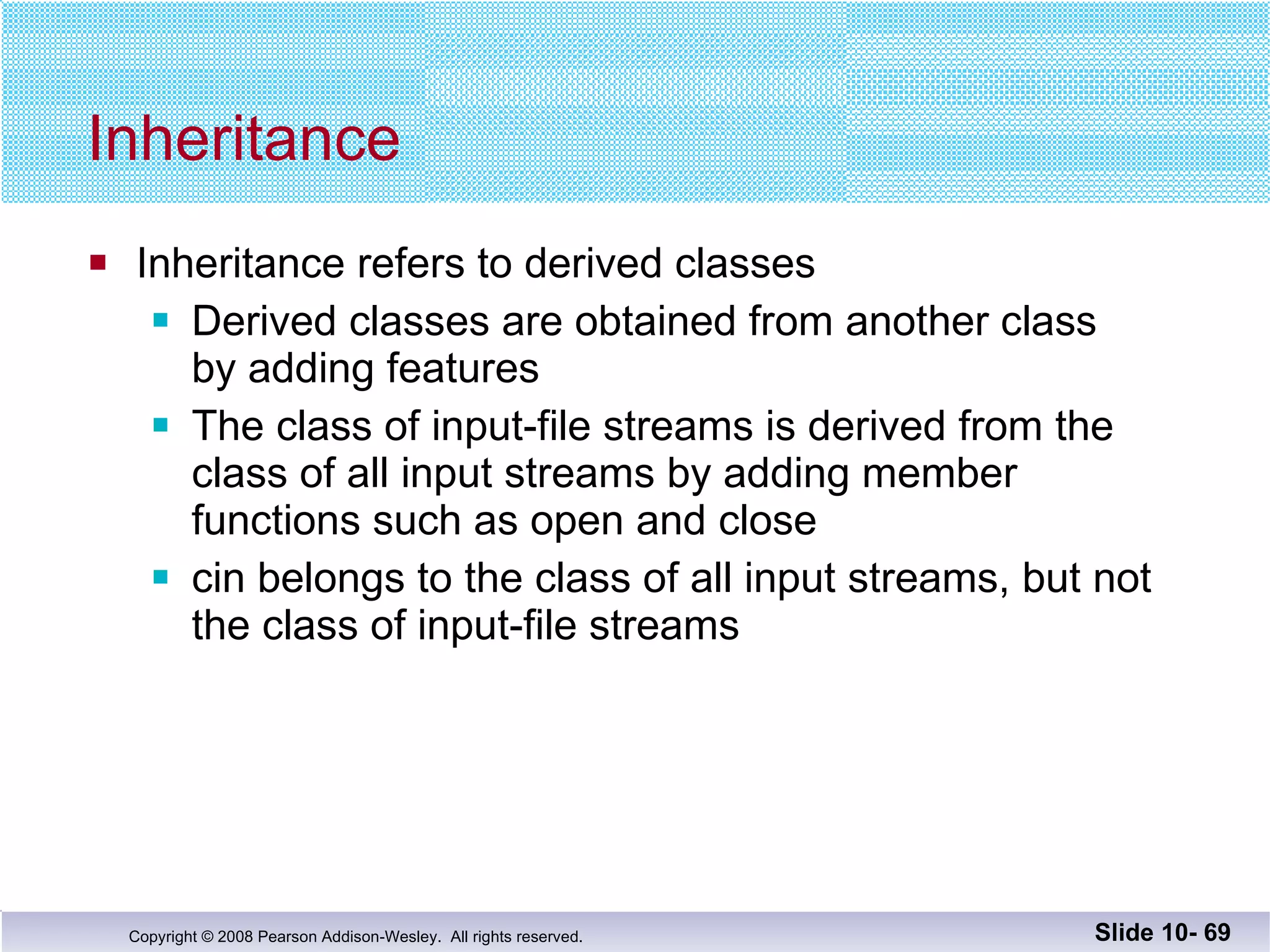 Inheritance Inheritance refers to derived classes Derived classes are obtained from another class  by adding features The class of input-file streams is derived from the  class of all input streams by adding member  functions such as open and close cin belongs to the class of all input streams, but not the class of input-file streams Slide 10-  