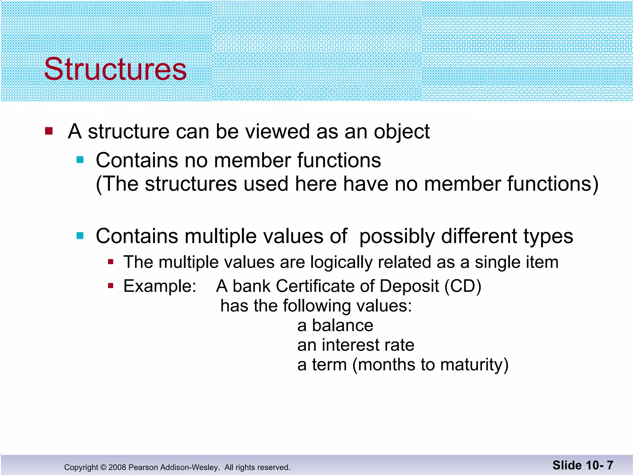 Structures A structure can be viewed as an object Contains no member functions  (The structures used here have no member functions) Contains multiple values of  possibly different types The multiple values are logically related as a single item Example:  A bank Certificate of Deposit (CD)    has the following values:      a balance     an interest rate a term (months to maturity) Slide 10-  