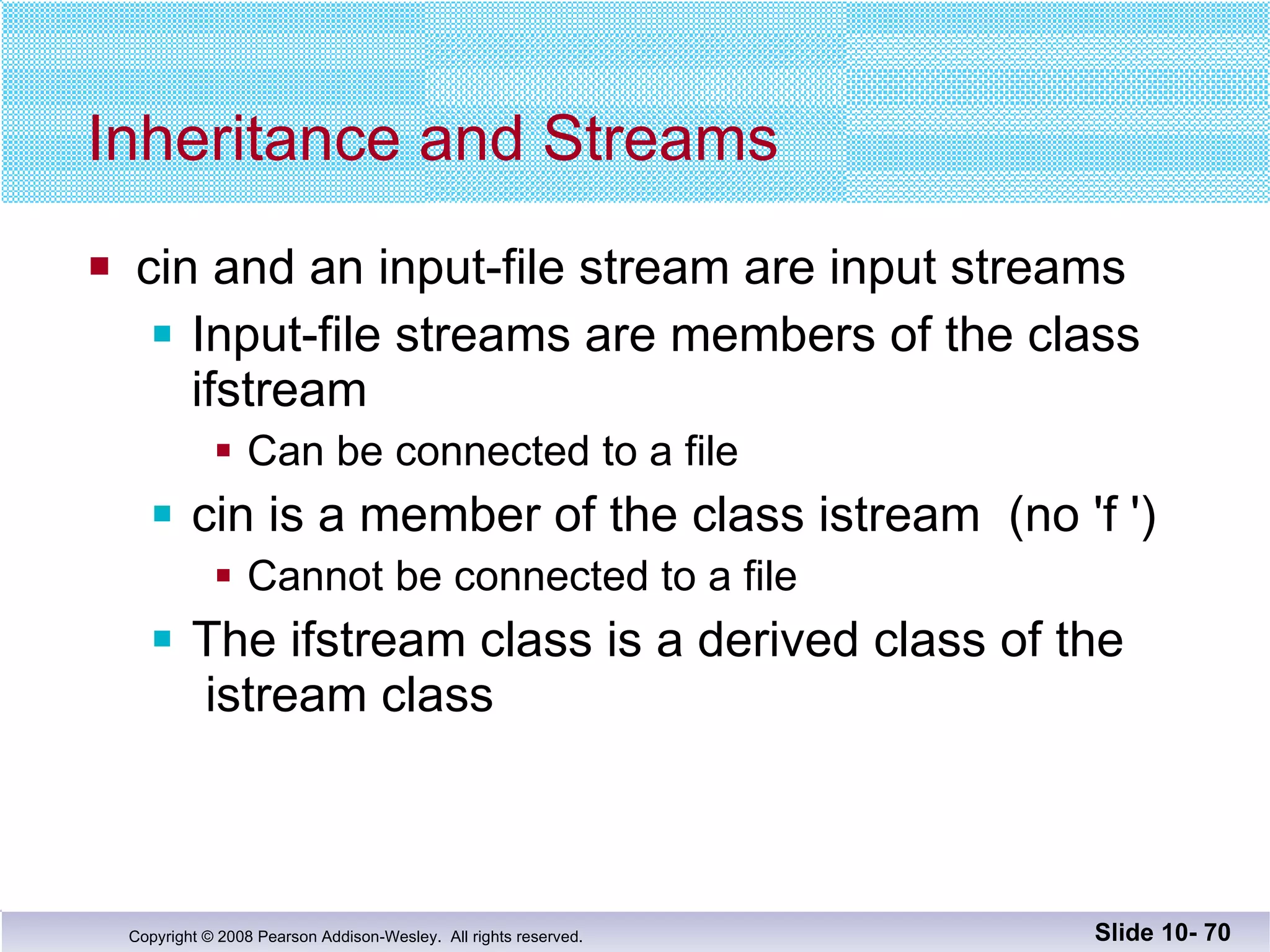 Inheritance and Streams cin and an input-file stream are input streams Input-file streams are members of the class ifstream Can be connected to a file cin is a member of the class istream  (no 'f ') Cannot be connected to a file The ifstream class is a derived class of the  istream class Slide 10-  