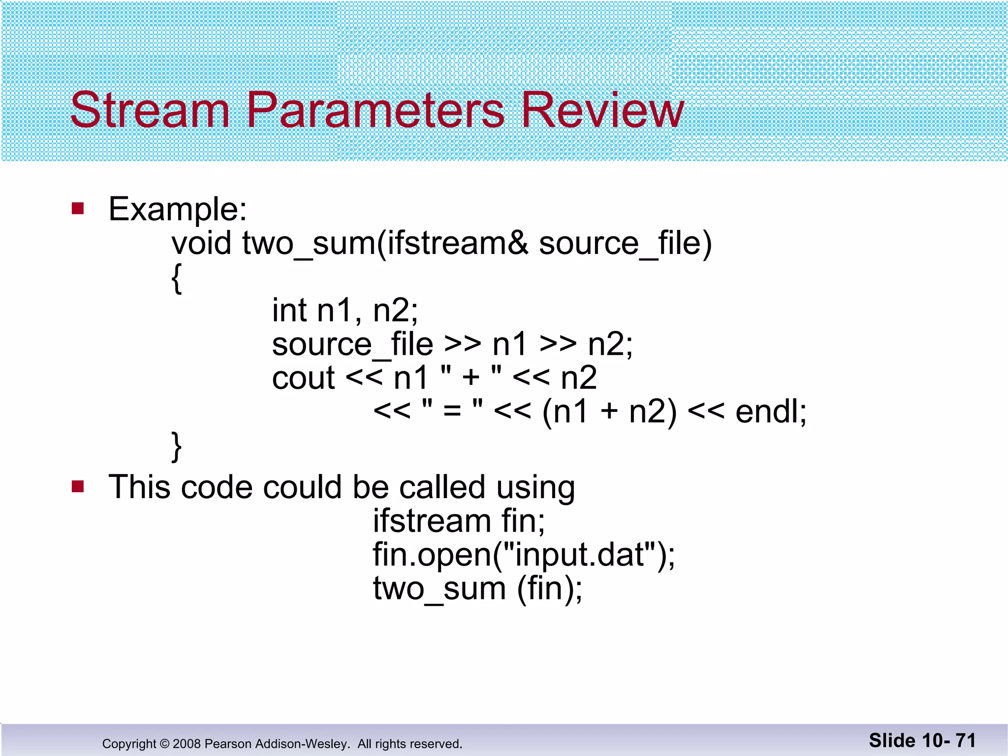Stream Parameters Review Example:  void two_sum(ifstream& source_file) { int n1, n2;   source_file >> n1 >> n2; cout << n1 " + " << n2  << " = " << (n1 + n2) << endl; } This code could be called using   ifstream fin; fin.open("input.dat"); two_sum (fin); Slide 10-  