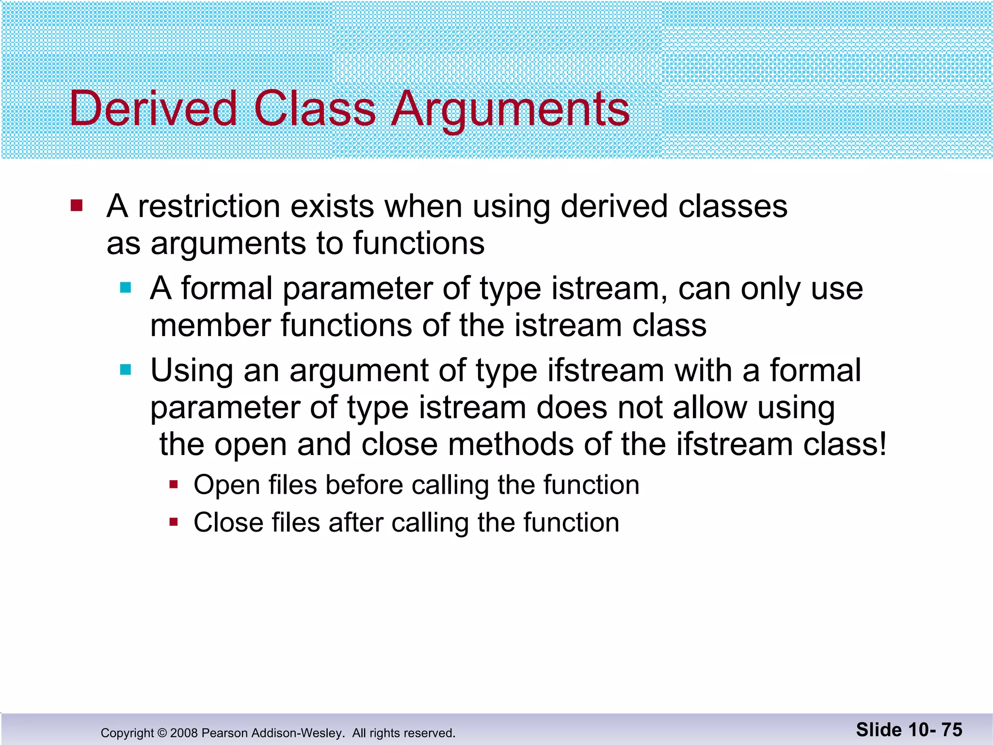 Derived Class Arguments A restriction exists when using derived classes  as arguments to functions A formal parameter of type istream, can only use  member functions of the istream class Using an argument of type ifstream with a formal  parameter of type istream does not allow using  the open and close methods of the ifstream class! Open files before calling the function Close files after calling the function Slide 10-  