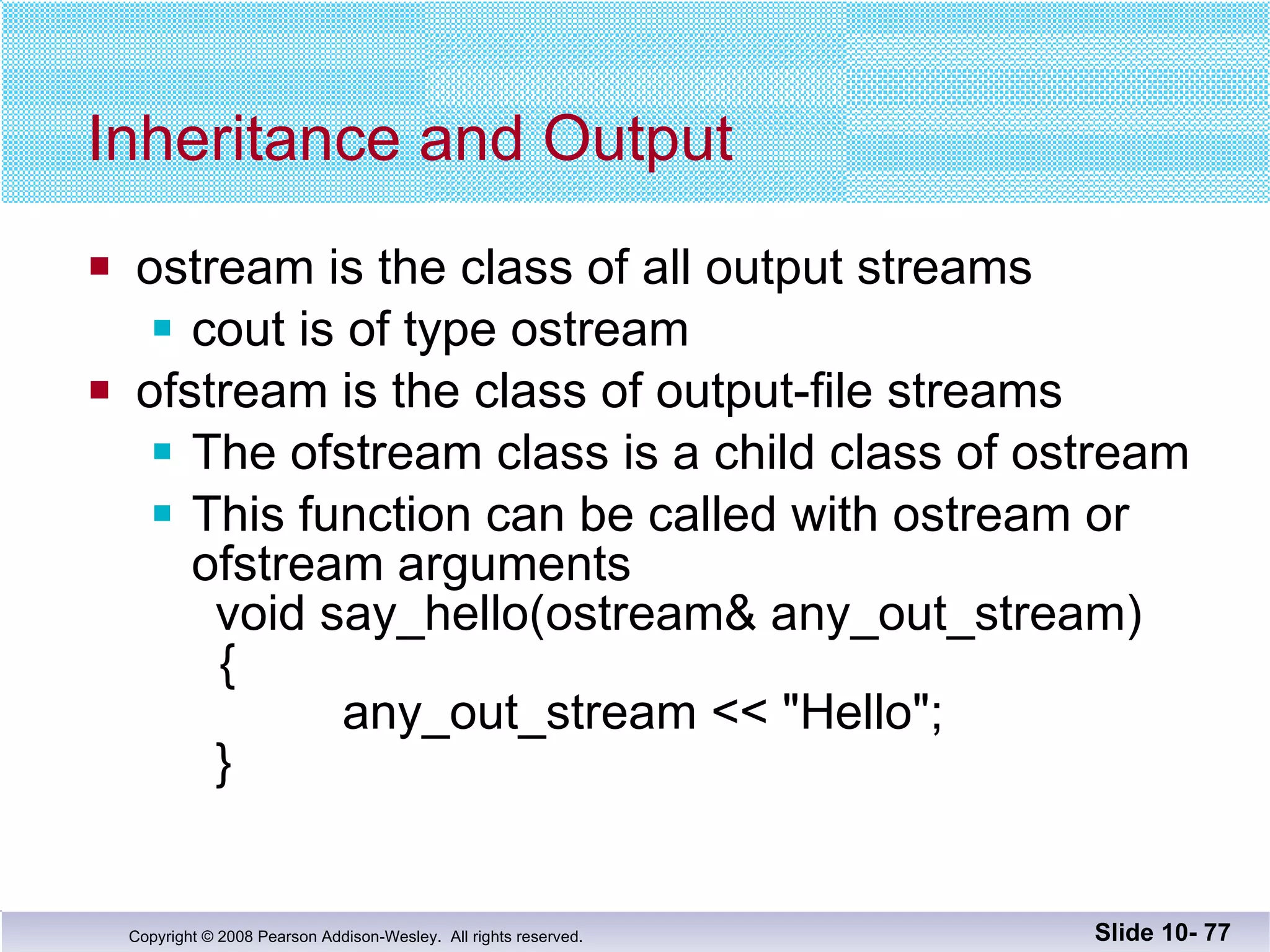 Inheritance and Output ostream is the class of all output streams cout is of type ostream ofstream is the class of output-file streams The ofstream class is a child class of ostream This function can be called with ostream or  ofstream arguments void say_hello(ostream& any_out_stream)   { any_out_stream << "Hello"; } Slide 10-  