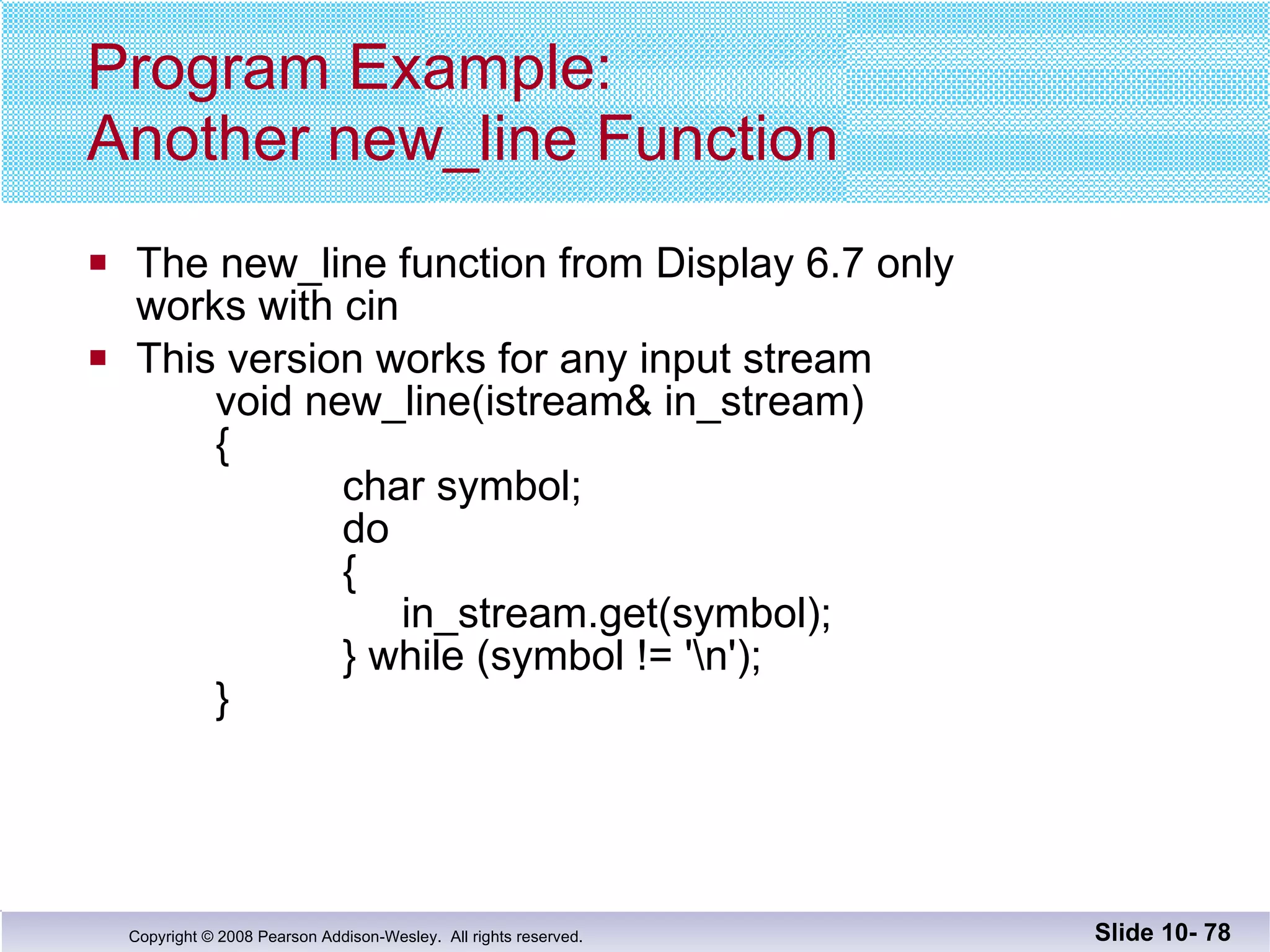 Program Example: Another new_line Function The new_line function from Display 6.7 only  works with cin This version works for any input stream void new_line(istream& in_stream)   {   char symbol;   do   {    in_stream.get(symbol);   } while (symbol != '\n'); } Slide 10-  