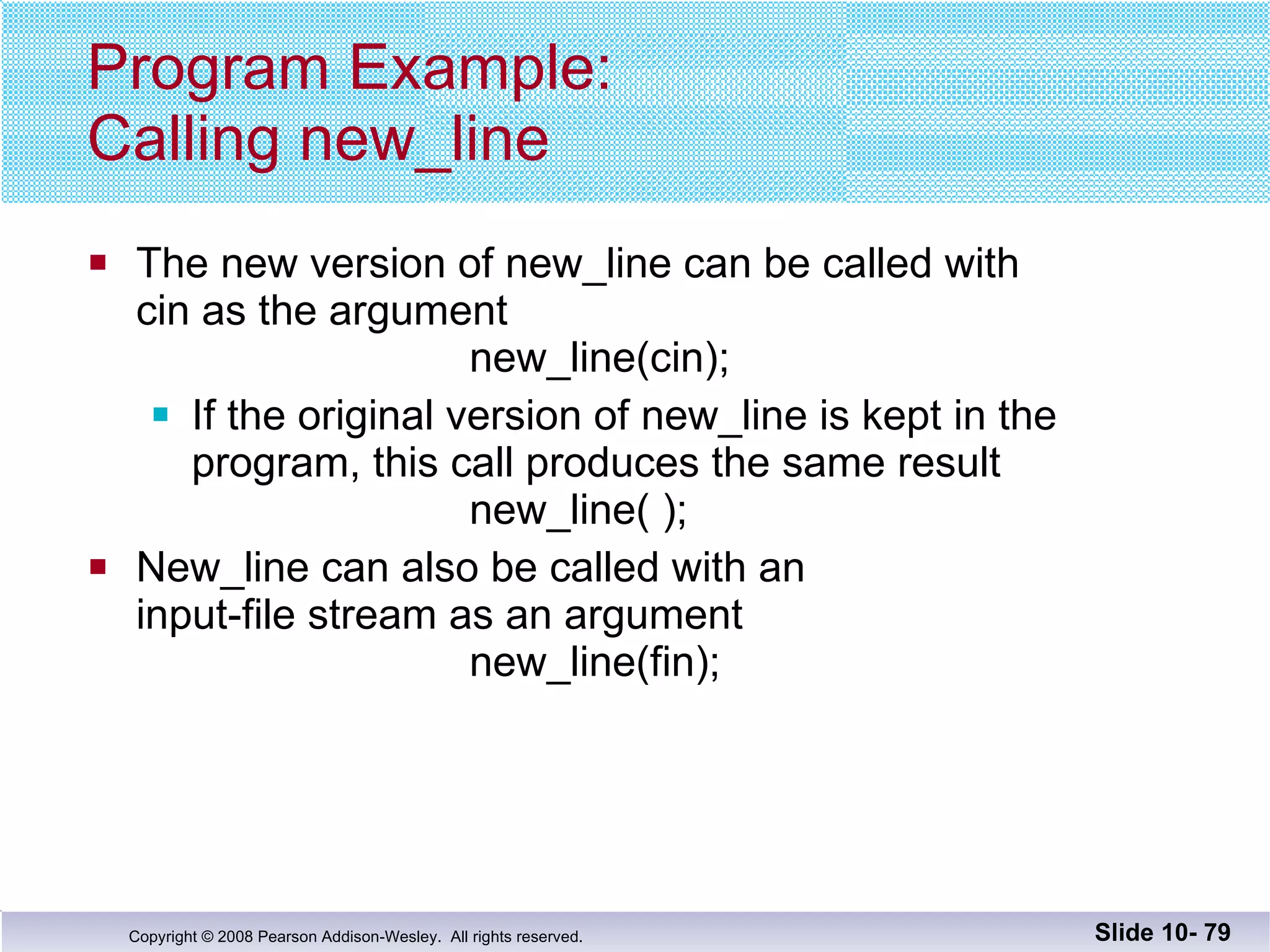Program Example: Calling new_line The new version of new_line can be called with cin as the argument new_line(cin); If the original version of new_line is kept in the  program, this call produces the same result   new_line( ); New_line can also be called with an  input-file stream as an argument   new_line(fin); Slide 10-  