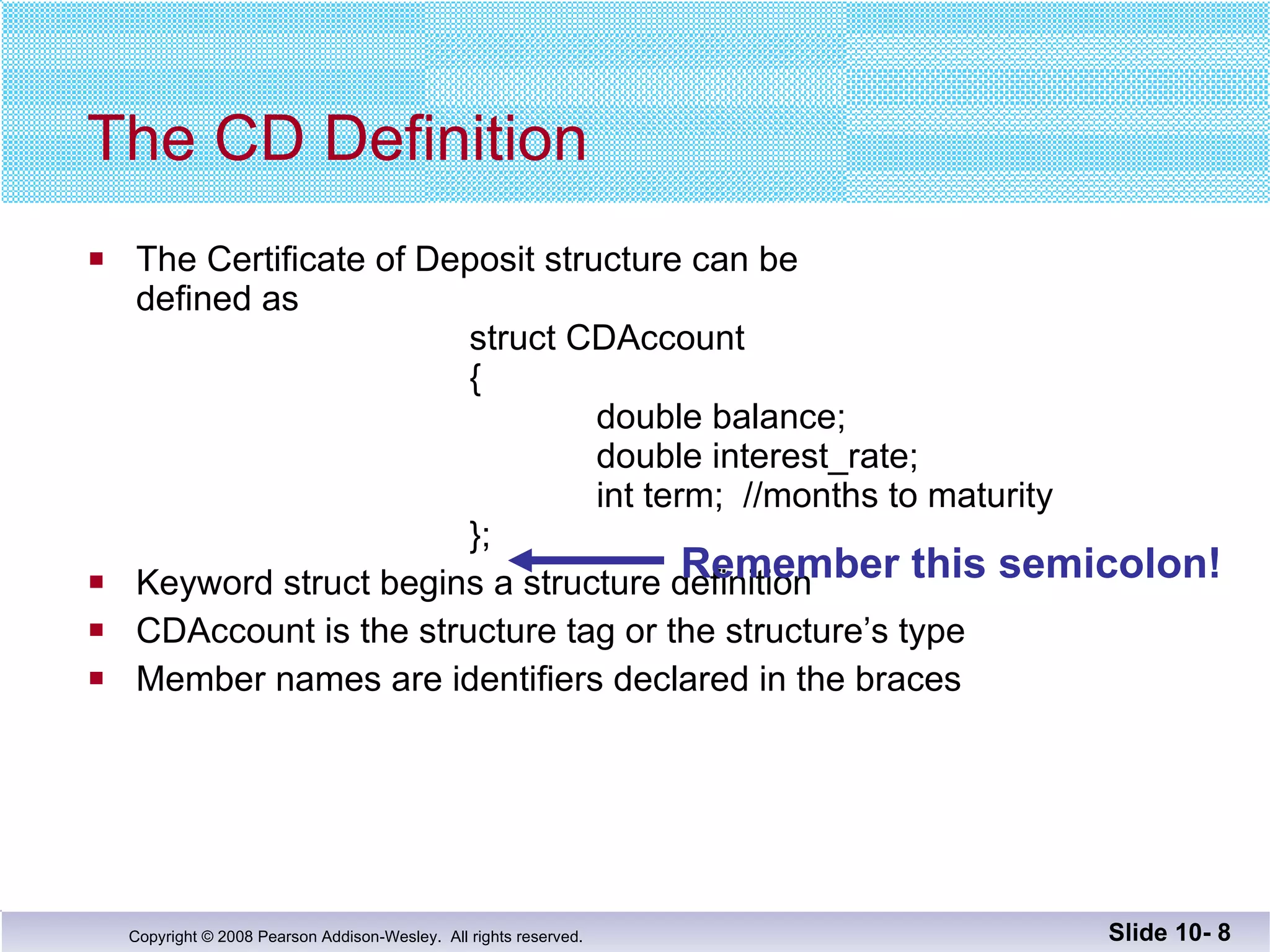 The Certificate of Deposit structure can be defined as struct CDAccount   {   double balance; double interest_rate;   int term;  //months to maturity }; Keyword struct begins a structure definition CDAccount is the structure tag or the structure’s type  Member names are identifiers declared in the braces The CD Definition Slide 10-  Remember this semicolon! 