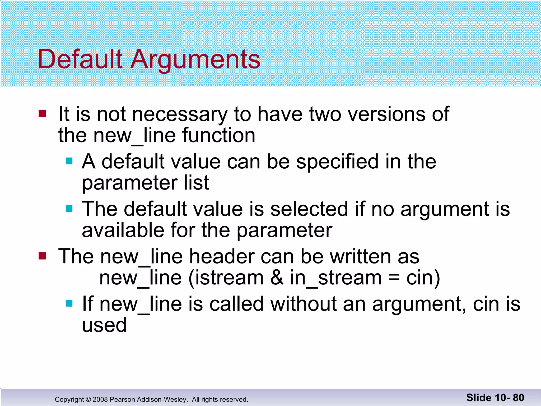 Default Arguments It is not necessary to have two versions of  the new_line function A default value can be specified in the parameter list The default value is selected if no argument is  available for the parameter The new_line header can be written as   new_line (istream & in_stream = cin) If new_line is called without an argument, cin is used Slide 10-  