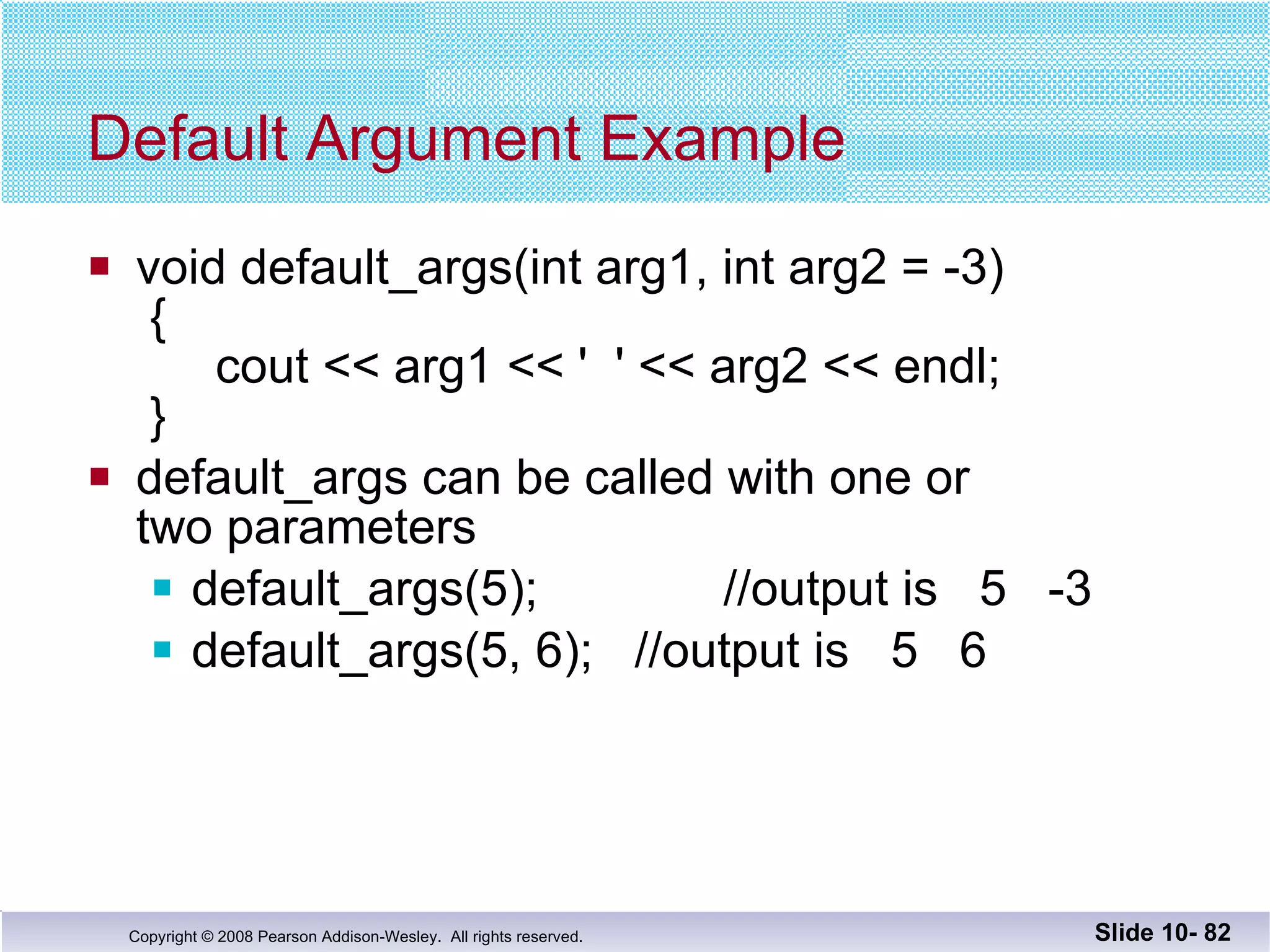 Default Argument Example void default_args(int arg1, int arg2 = -3)  {   cout << arg1 << '  ' << arg2 << endl;  } default_args can be called with one or  two parameters default_args(5);  //output is  5  -3 default_args(5, 6);  //output is  5  6 Slide 10-  