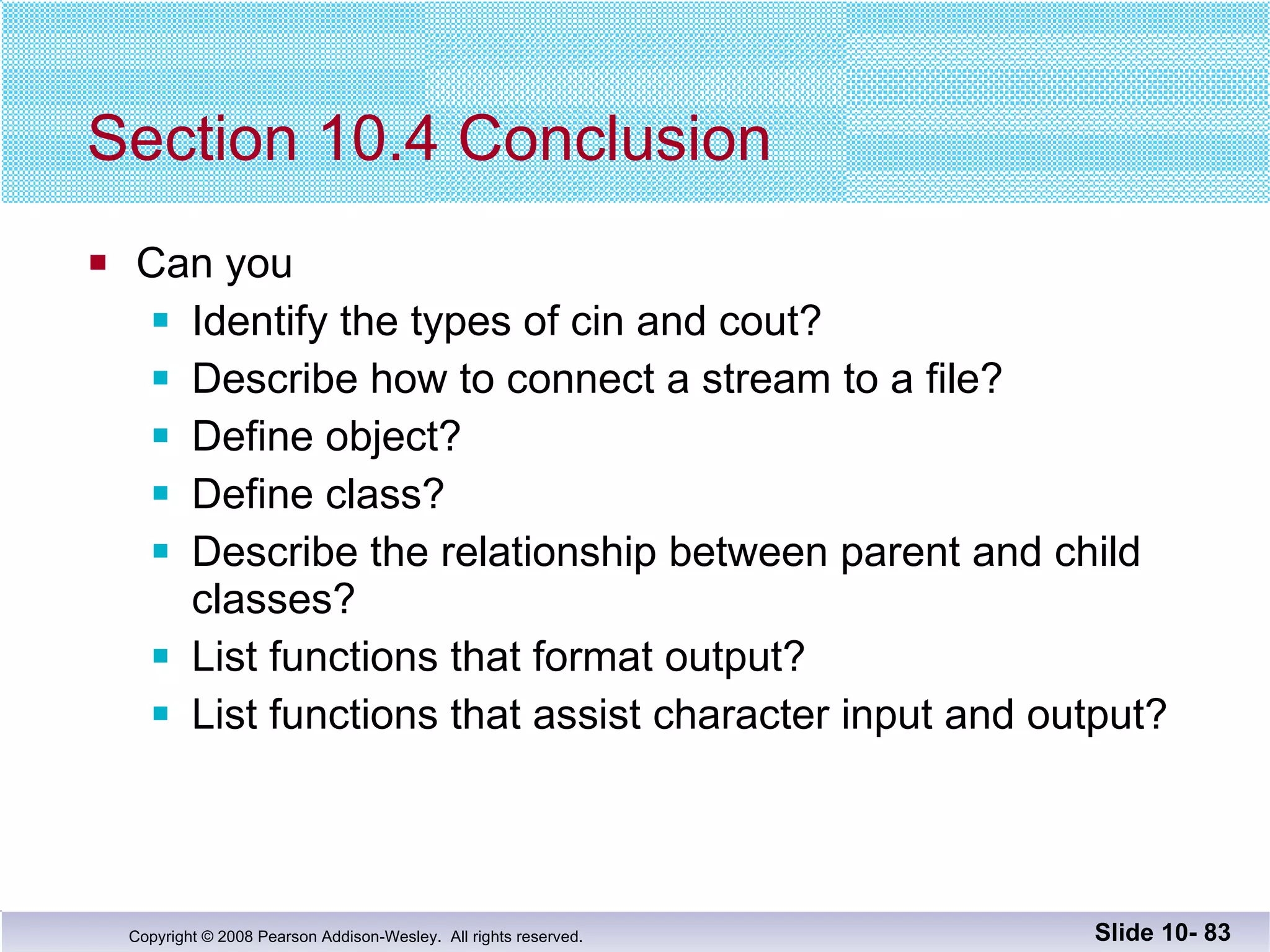 Section 10.4 Conclusion Can you Identify the types of cin and cout? Describe how to connect a stream to a file? Define object? Define class? Describe the relationship between parent and child classes? List functions that format output? List functions that assist character input and output? Slide 10-  
