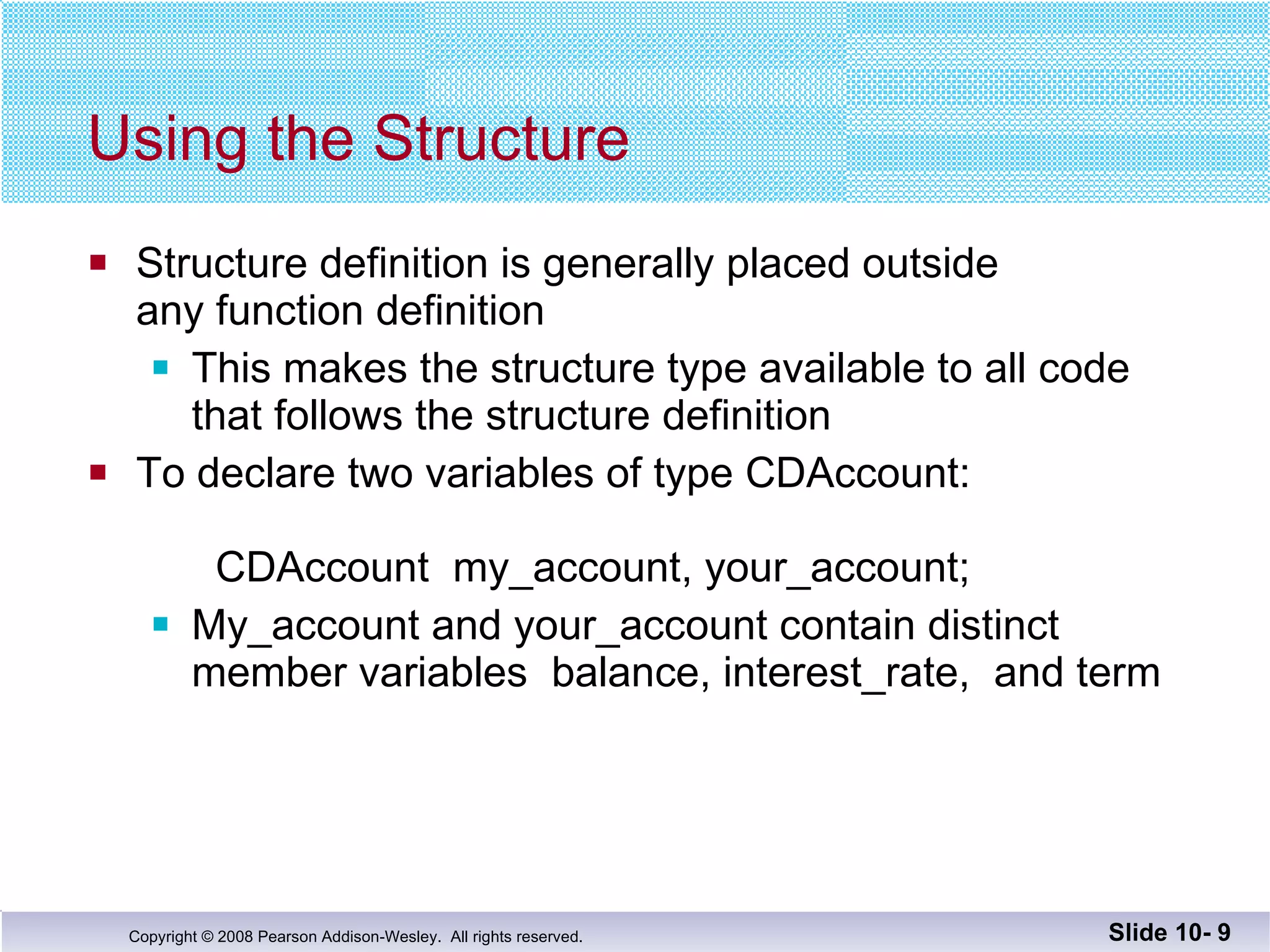 Using the Structure Structure definition is generally placed outside any function definition This makes the structure type available to all code  that follows the structure definition To declare two variables of type CDAccount:   CDAccount  my_account, your_account; My_account and your_account contain distinct  member variables  balance, interest_rate,  and term Slide 10-  