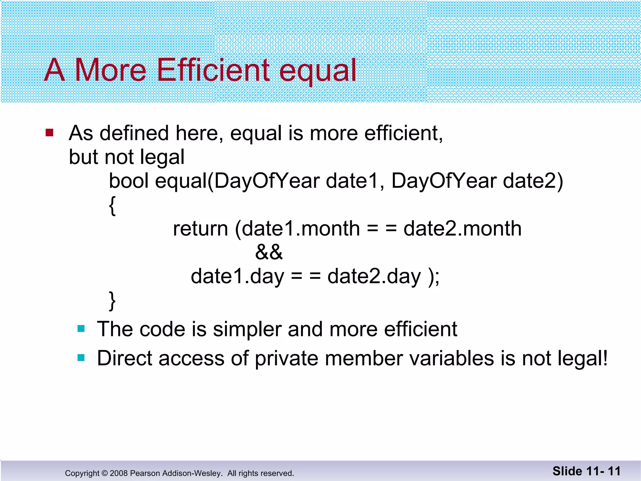 A More Efficient equal As defined here, equal is more efficient, but not legal  bool equal(DayOfYear date1, DayOfYear date2) {   return (date1.month = = date2.month     &&     date1.day = = date2.day );   } The code is simpler and more efficient Direct access of private member variables is not legal! Slide 11-  