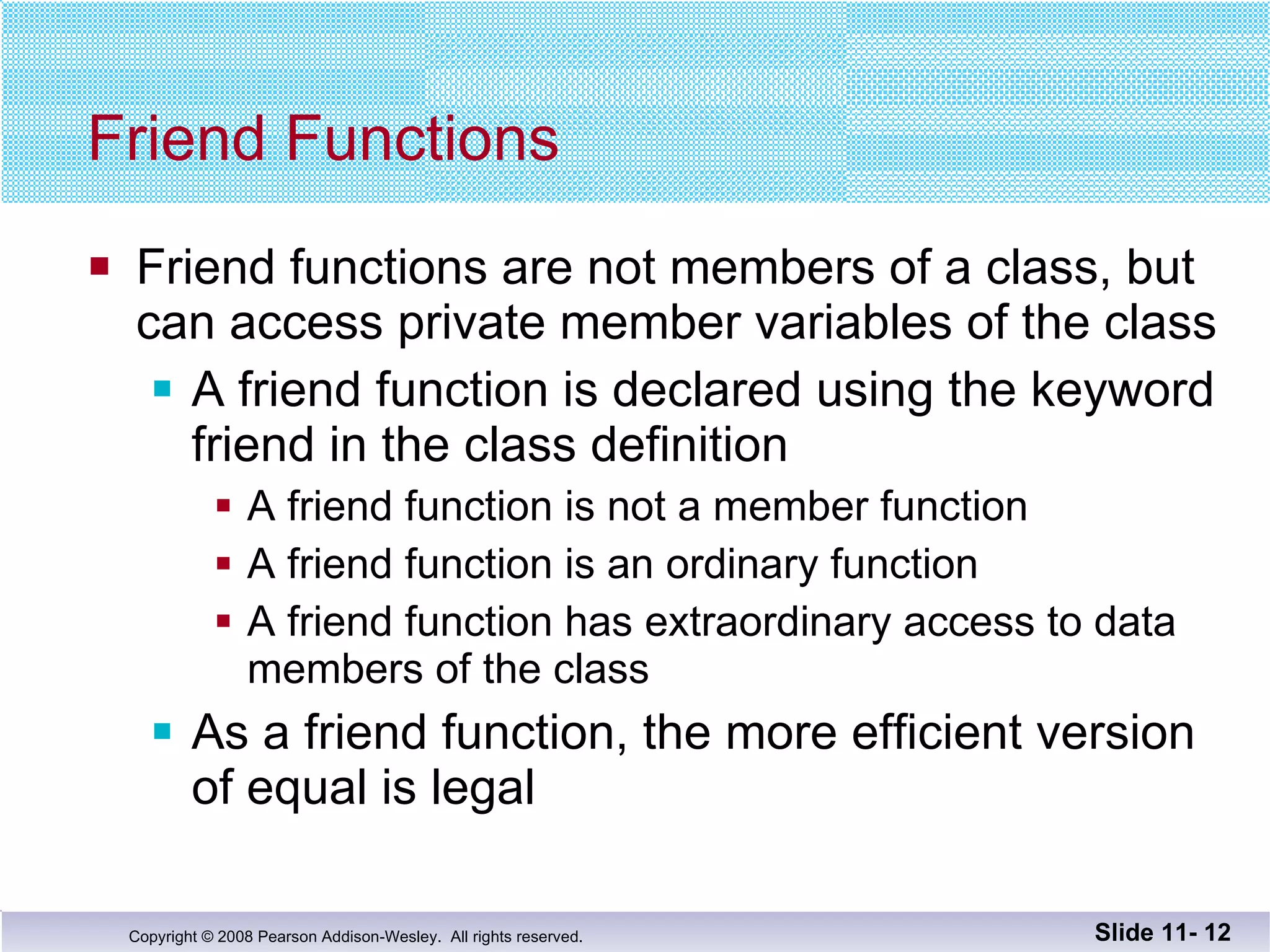 Friend Functions Friend functions are not members of a class, but can access private member variables of the class A friend function is declared using the keyword friend in the class definition A friend function is not a member function A friend function is an ordinary function A friend function has extraordinary access to data members of the class As a friend function, the more efficient version of equal is legal Slide 11-  
