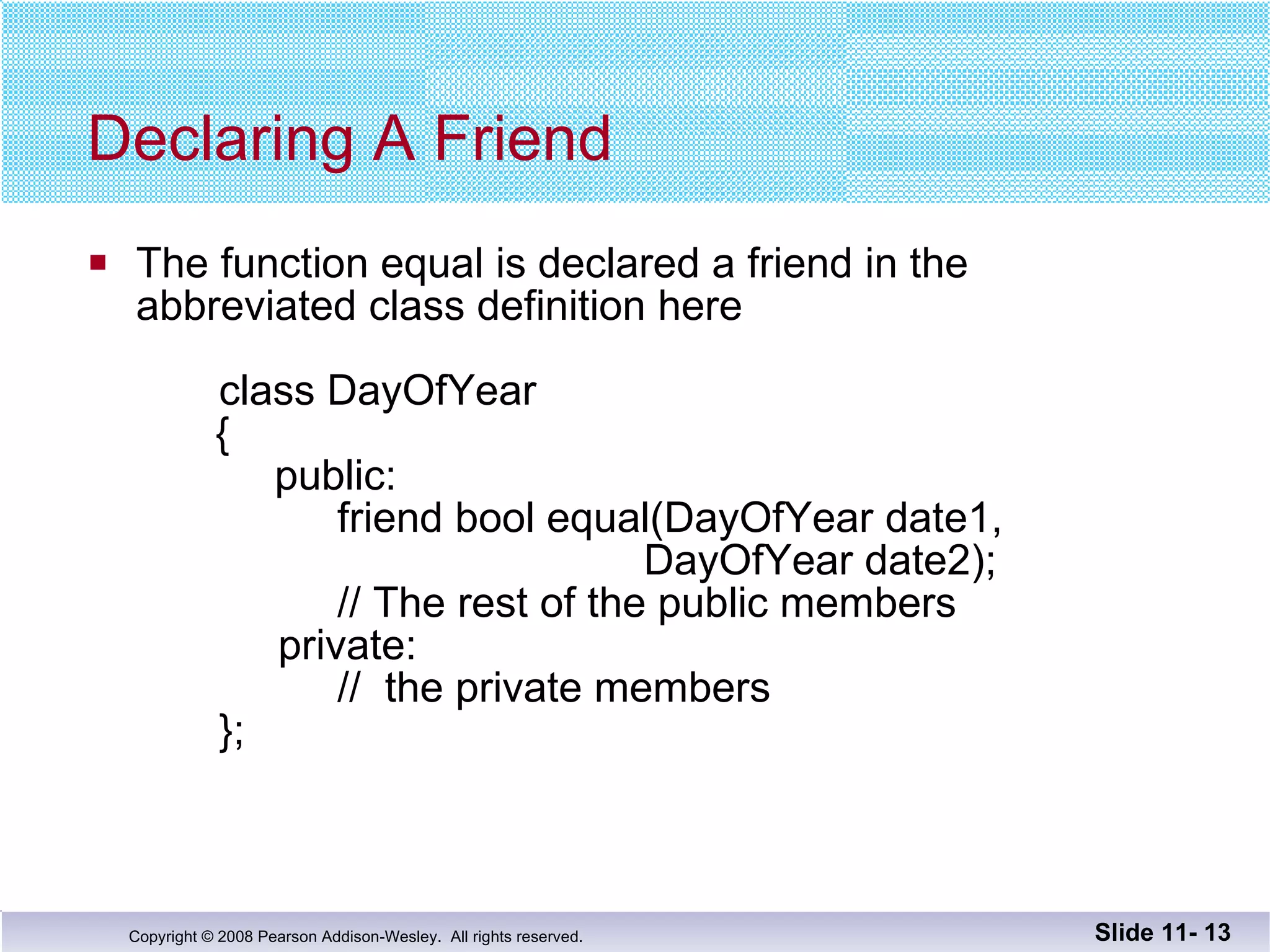 Declaring A Friend The function equal is declared a friend in the  abbreviated class definition here   class DayOfYear   {     public:   friend bool equal(DayOfYear date1,    DayOfYear date2);   // The rest of the public members   private:   //  the private members   }; Slide 11-  