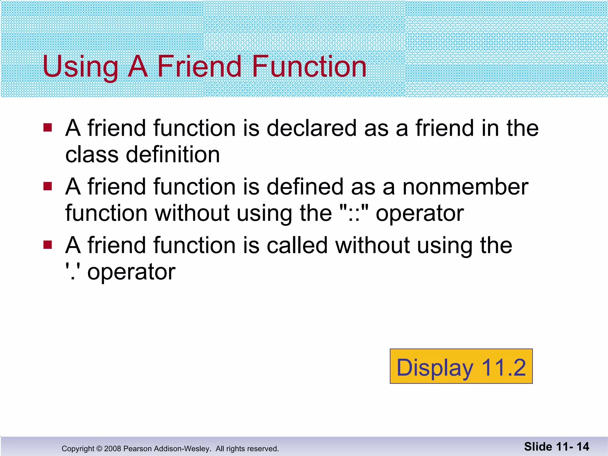 A friend function is declared as a friend in the  class definition A friend function is defined as a nonmember  function without using the "::" operator A friend function is called without using the  '.' operator Using A Friend Function Slide 11-  Display 11.2 