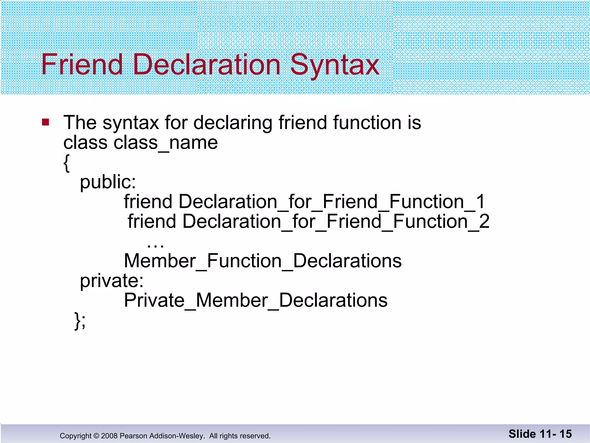 Friend Declaration Syntax The syntax for declaring friend function is  class class_name {   public:   friend Declaration_for_Friend_Function_1   friend Declaration_for_Friend_Function_2   …   Member_Function_Declarations   private:   Private_Member_Declarations   }; Slide 11-  