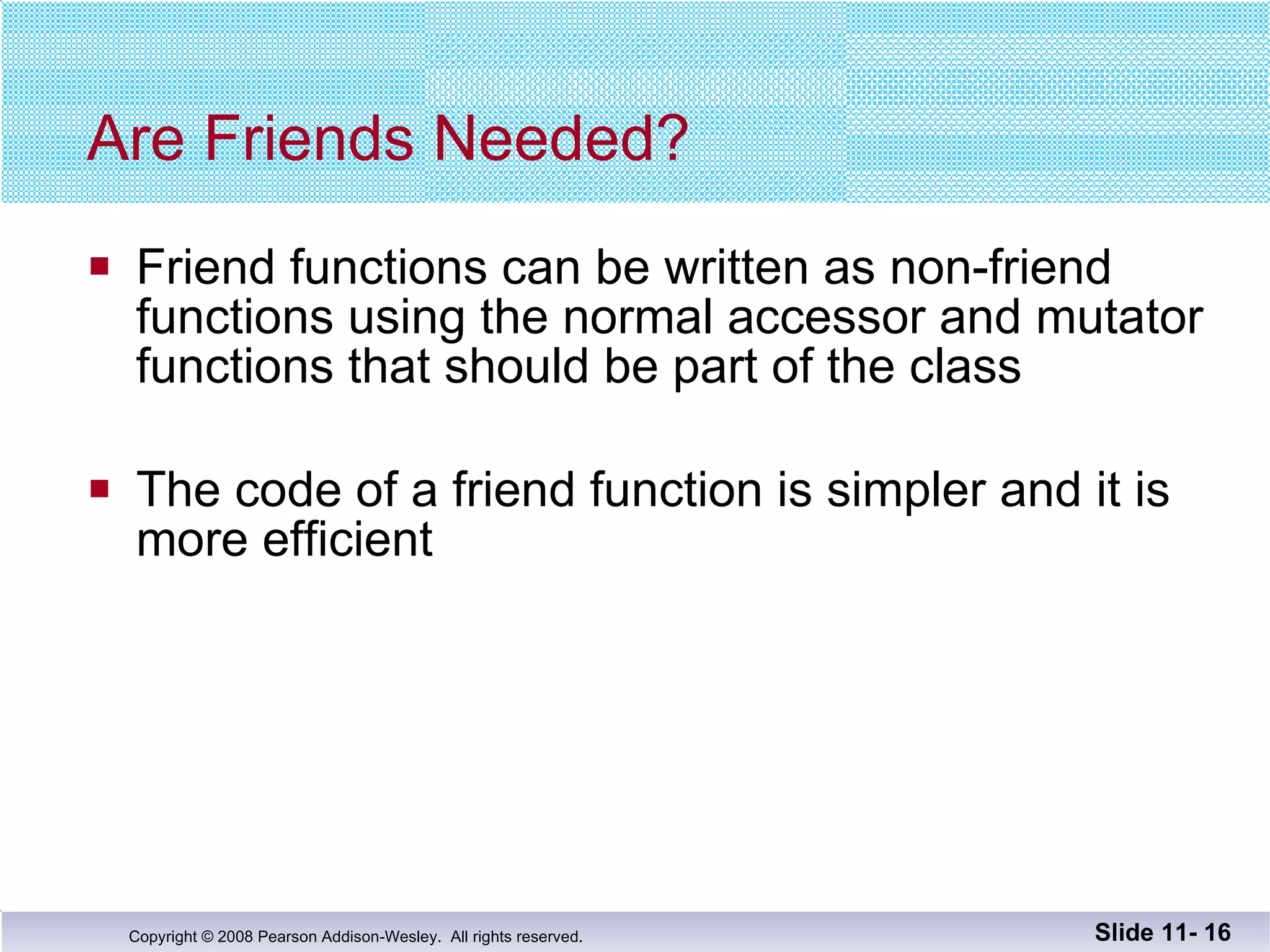 Are Friends Needed? Friend functions can be written as non-friend functions using the normal accessor and mutator  functions that should be part of the class The code of a friend function is simpler and it is more efficient Slide 11-  