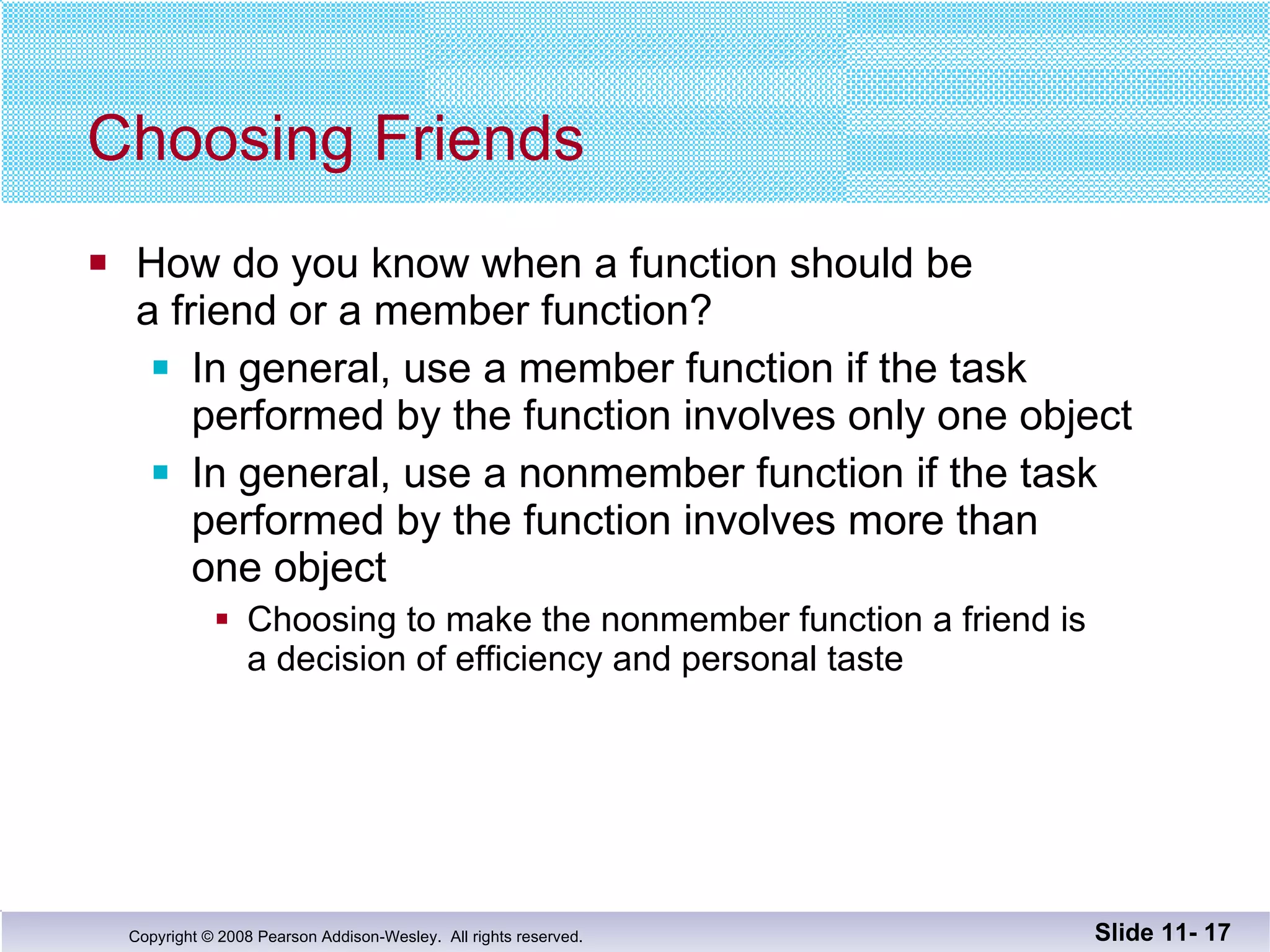 Choosing Friends How do you know when a function should be  a friend or a member function? In general, use a member function if the task  performed by the function involves only one object In general, use a nonmember function if the task performed by the function involves more than one object Choosing to make the nonmember function a friend is a decision of efficiency and personal taste Slide 11-  