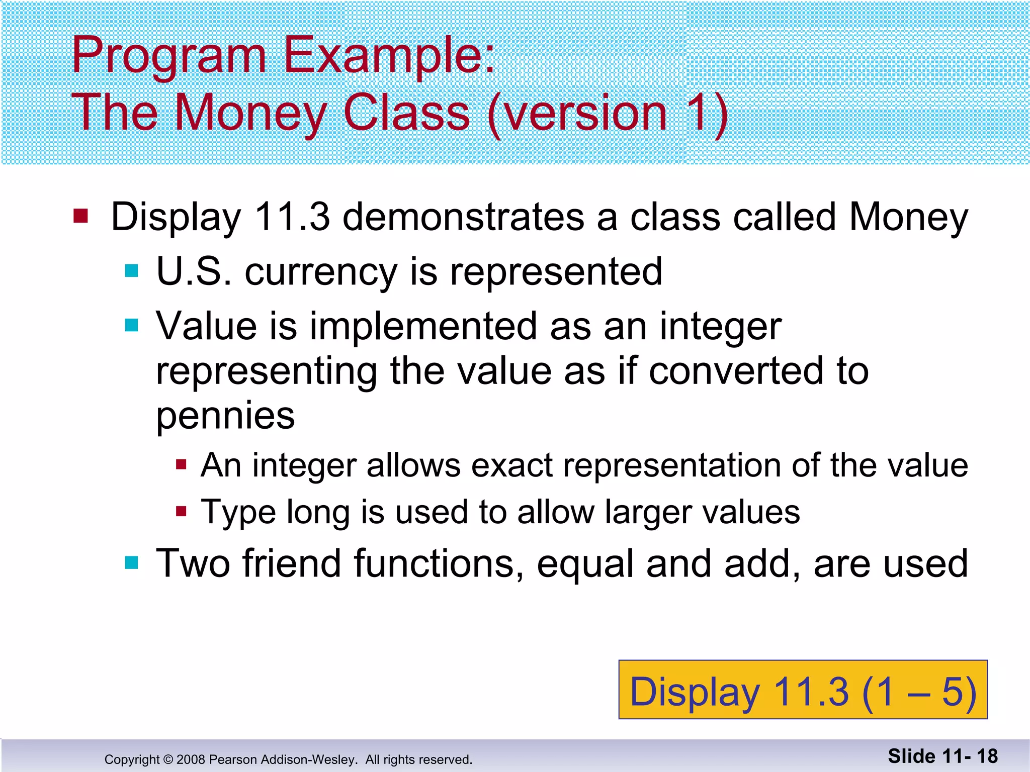 Display 11.3 demonstrates a class called Money U.S. currency is represented Value is implemented as an integer representing the value as if converted to pennies An integer allows exact representation of the value Type long is used to allow larger values Two friend functions, equal and add, are used Program Example: The Money Class (version 1) Slide 11-  Display 11.3 (1 – 5) 