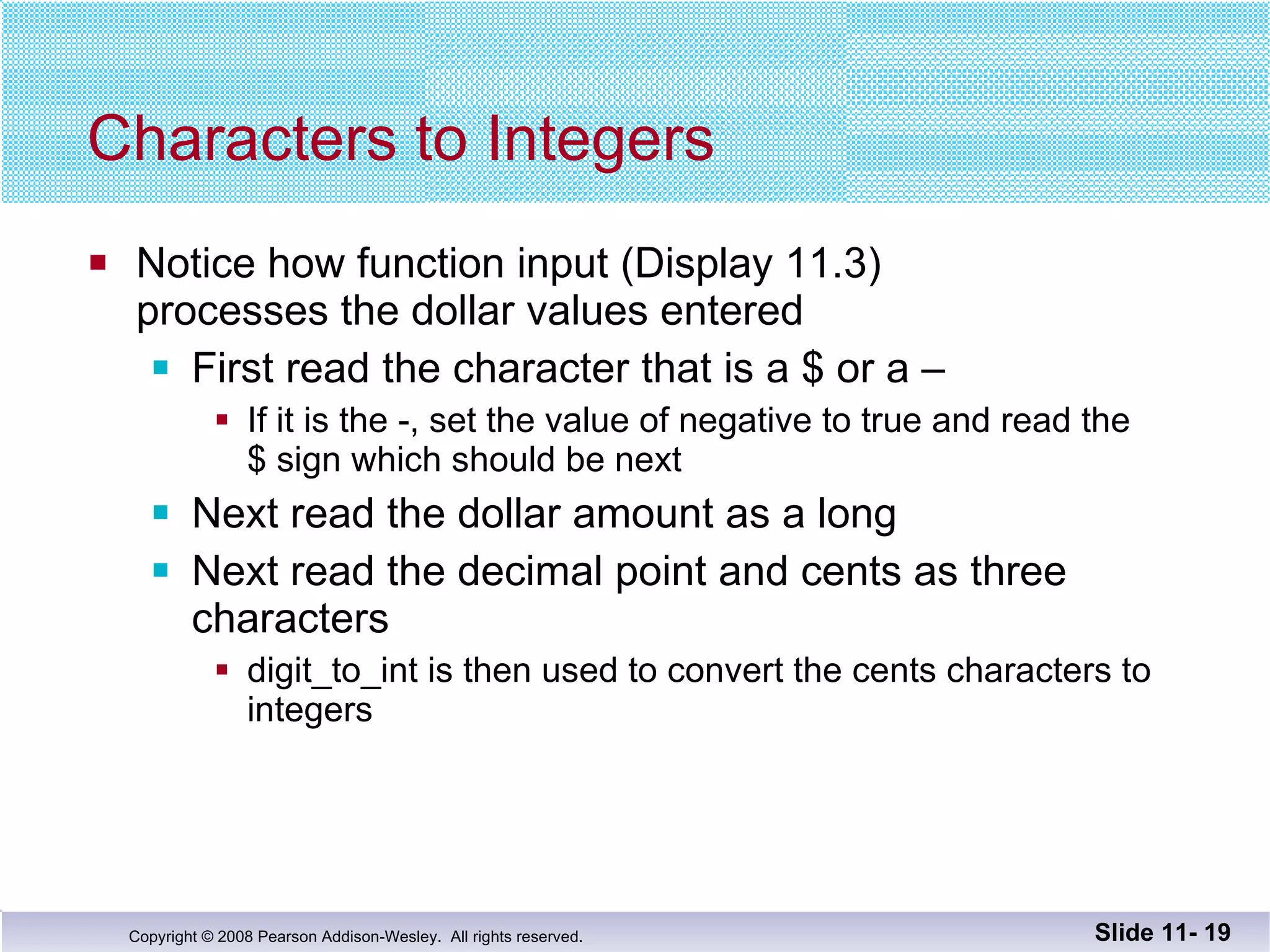 Characters to Integers Notice how function input (Display 11.3) processes the dollar values entered First read the character that is a $ or a – If it is the -, set the value of negative to true and read the  $ sign which should be next Next read the dollar amount as a long Next read the decimal point and cents as three  characters digit_to_int is then used to convert the cents characters to  integers Slide 11-  