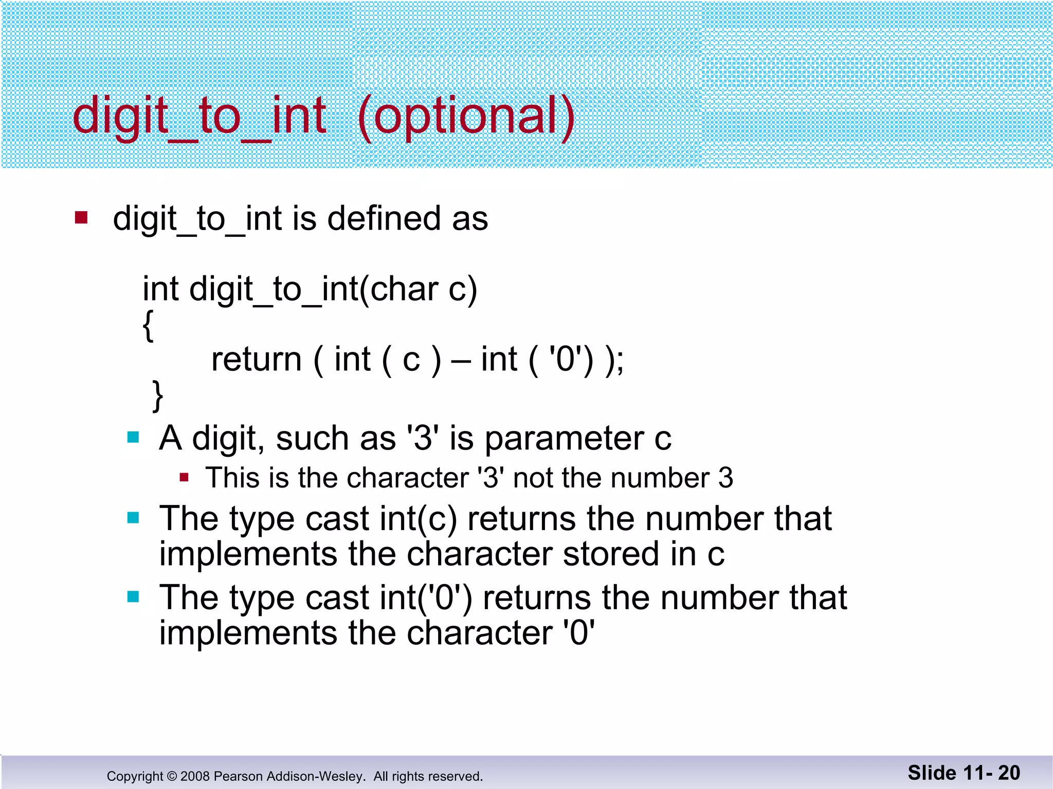 digit_to_int  (optional) digit_to_int is defined as      int digit_to_int(char c)   {   return ( int ( c ) – int ( '0') );   } A digit, such as '3' is parameter c This is the character '3' not the number 3 The type cast int(c) returns the number that implements the character stored in c The type cast int('0') returns the number that implements the character '0' Slide 11-  