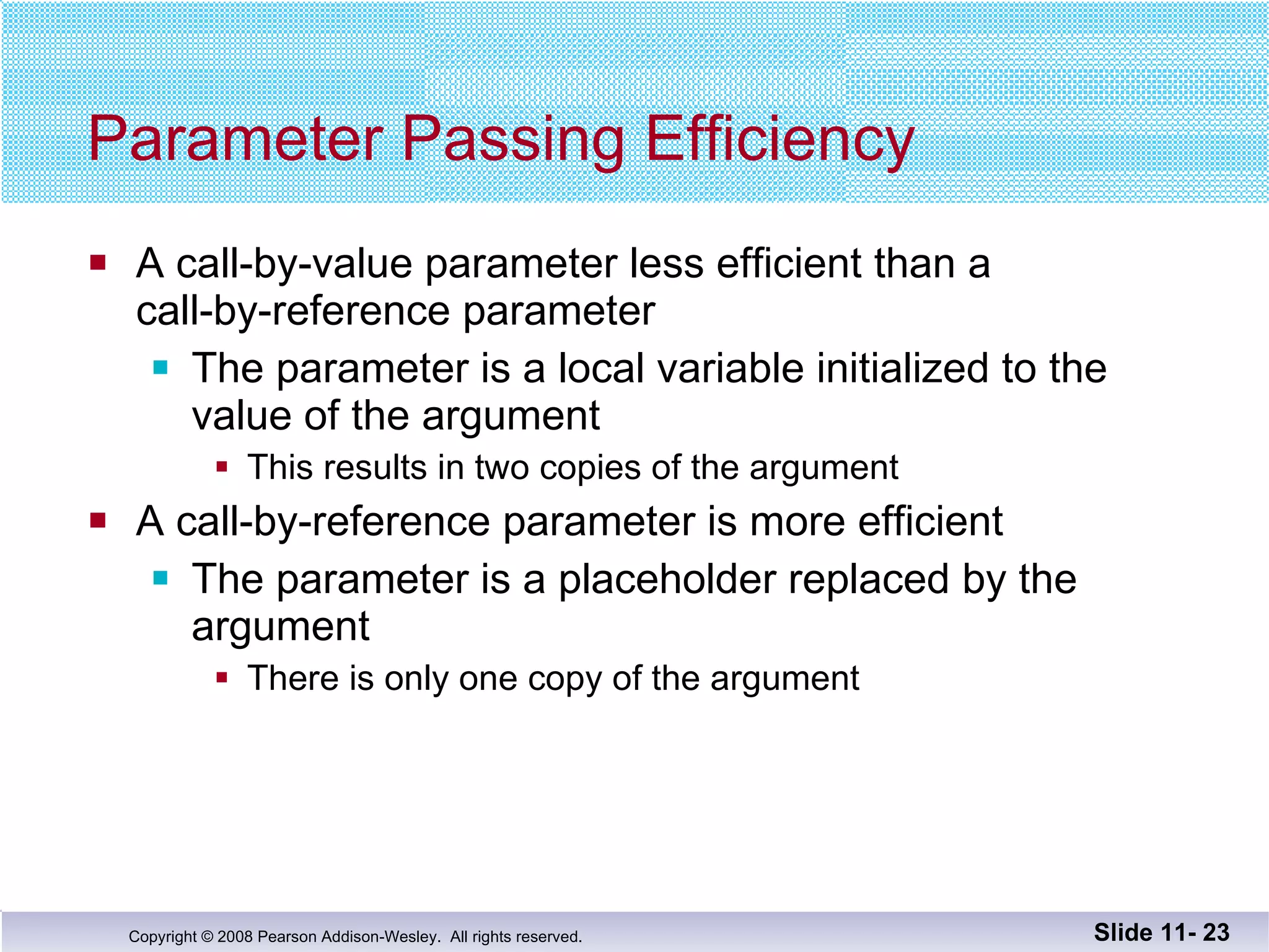 Parameter Passing Efficiency A call-by-value parameter less efficient than a call-by-reference parameter The parameter is a local variable initialized to the  value of the argument This results in two copies of the argument  A call-by-reference parameter is more efficient The parameter is a placeholder replaced by the  argument There is only one copy of the argument  Slide 11-  