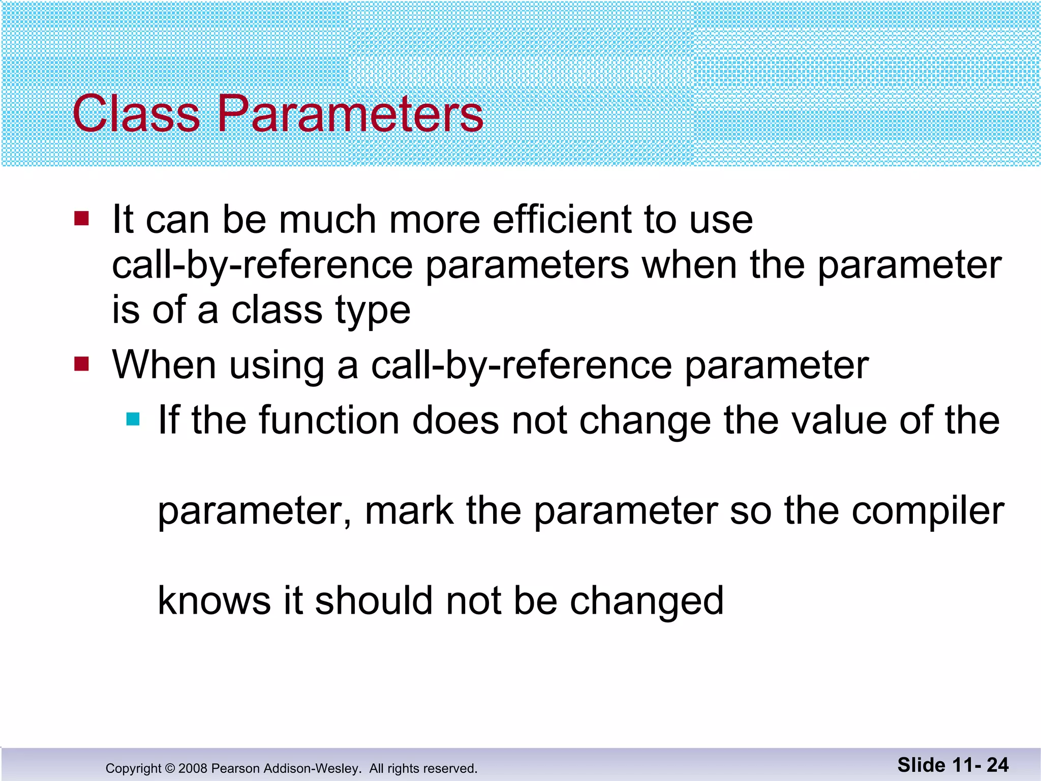 Class Parameters It can be much more efficient to use  call-by-reference parameters when the parameter is of a class type When using a call-by-reference parameter  If the function does not change the value of the  parameter, mark the parameter so the compiler  knows it should not be changed Slide 11-  