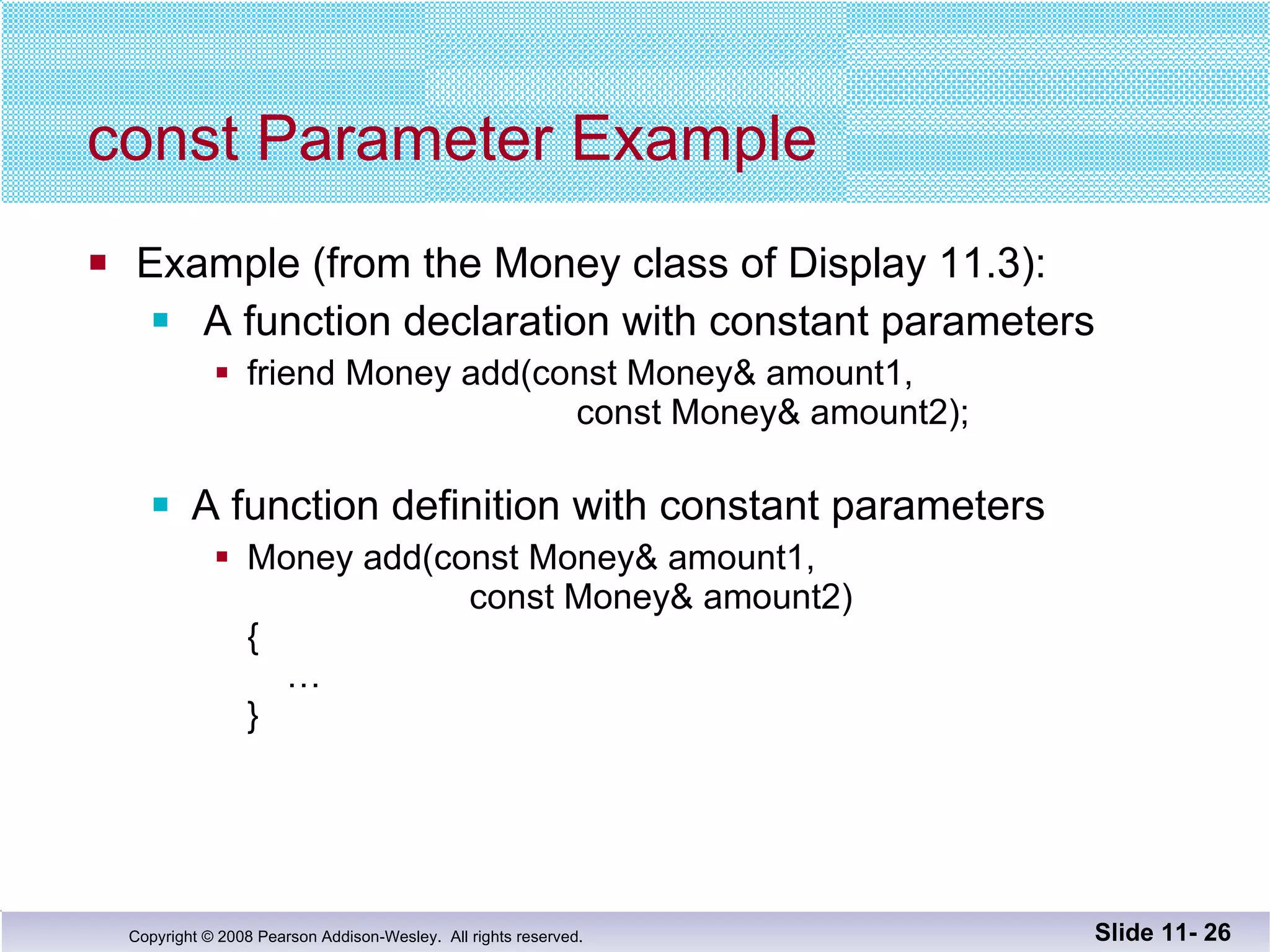 const Parameter Example Example (from the Money class of Display 11.3): A function declaration with constant parameters friend Money add(const Money& amount1,    const Money& amount2);  A function definition with constant parameters Money add(const Money& amount1,  const Money& amount2) {   … } Slide 11-  