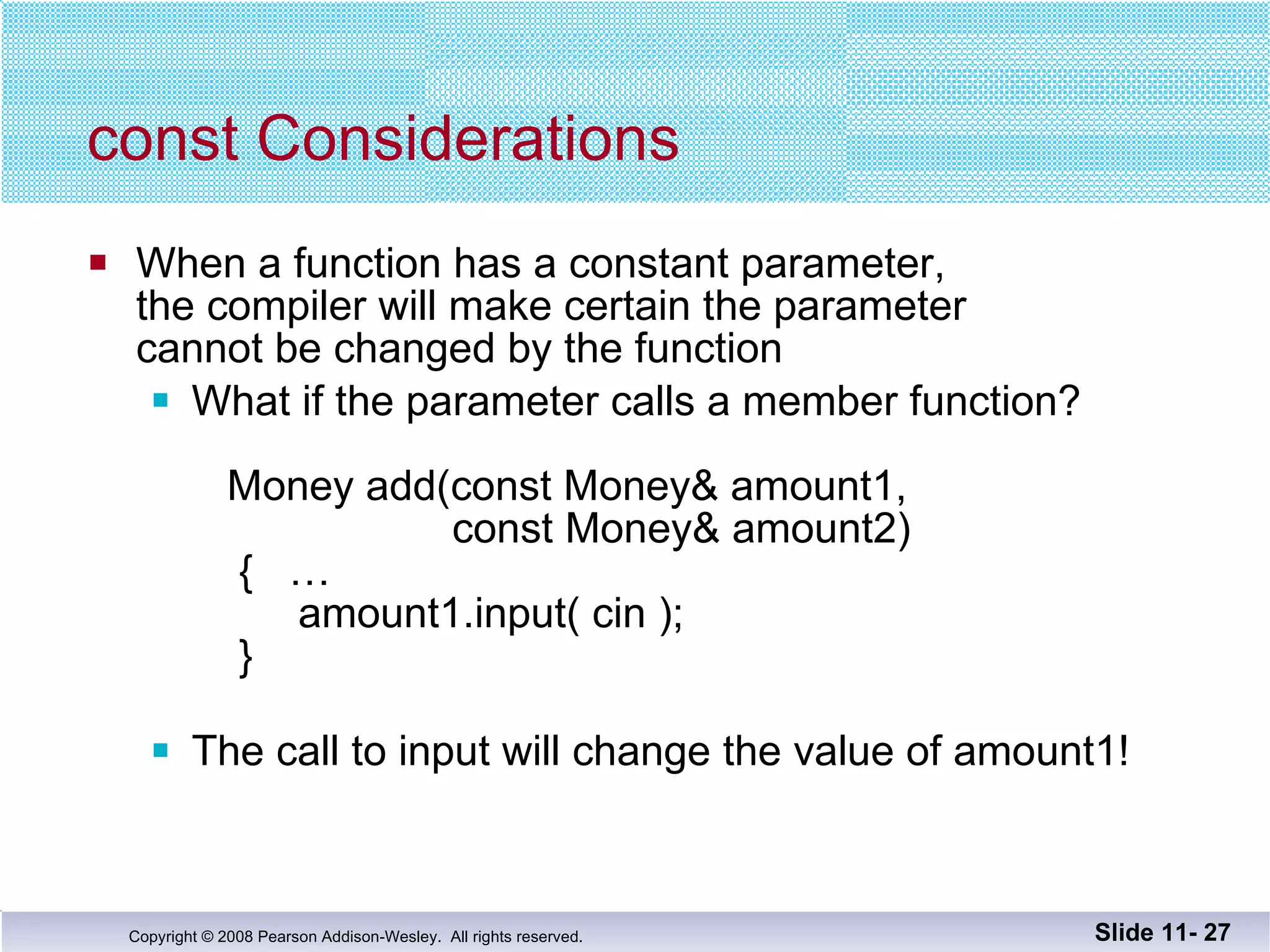const Considerations When a function has a constant parameter, the compiler will make certain the parameter cannot be changed by the function What if the parameter calls a member function?   Money add(const Money& amount1,    const Money& amount2)   {  …   amount1.input( cin );   } The call to input will change the value of amount1! Slide 11-  