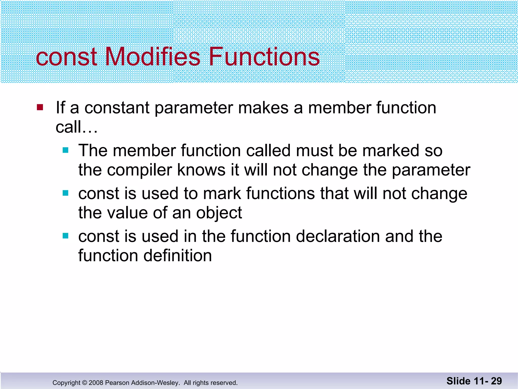 const Modifies Functions If a constant parameter makes a member function call… The member function called must be marked so  the compiler knows it will not change the parameter const is used to mark functions that will not change the value of an object const is used in the function declaration and the function definition Slide 11-  