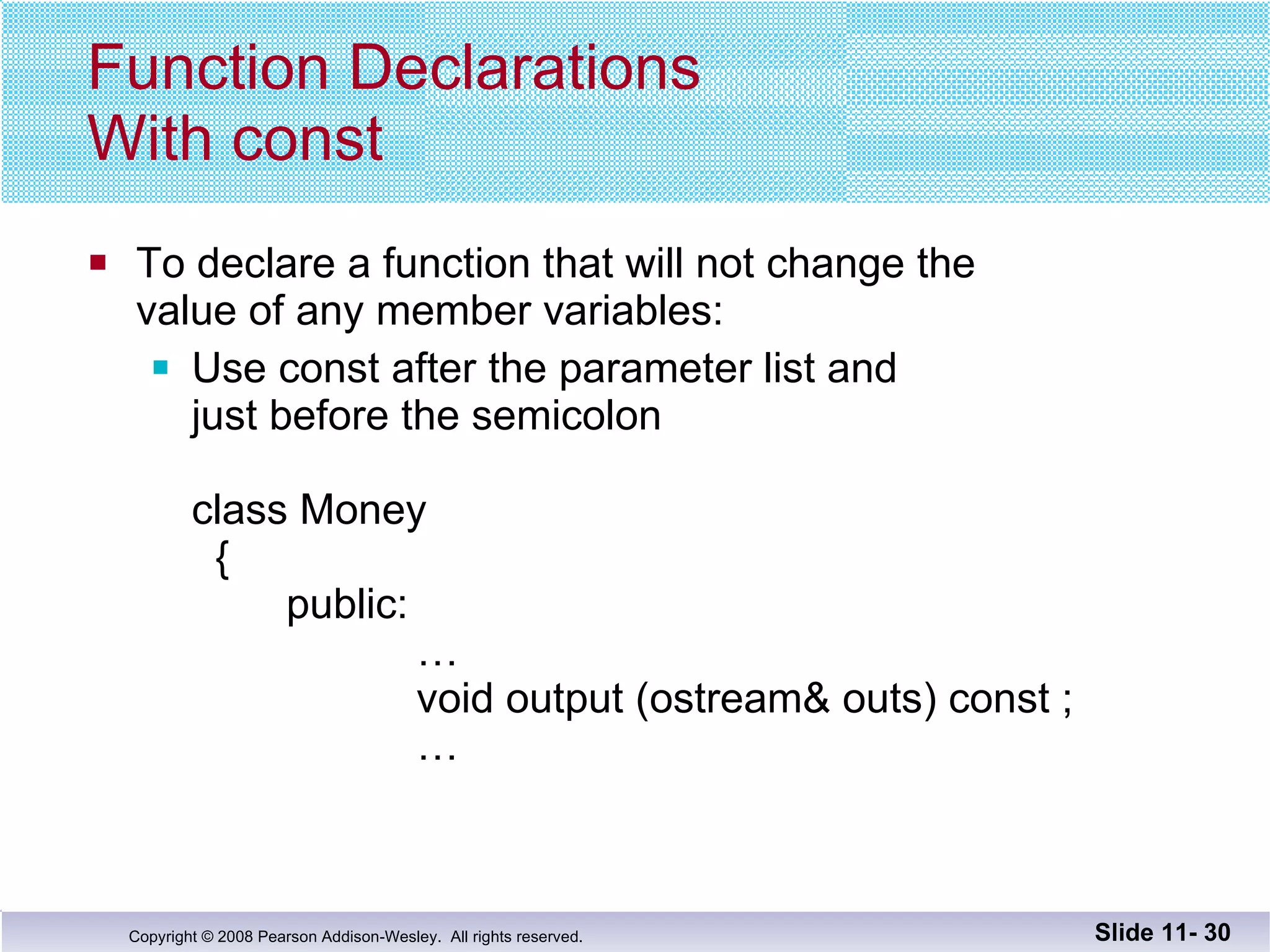 Function Declarations With const To declare a function that will not change the  value of any member variables: Use const after the parameter list and  just before the semicolon class Money   {   public:   …   void output (ostream& outs) const ;   … Slide 11-  