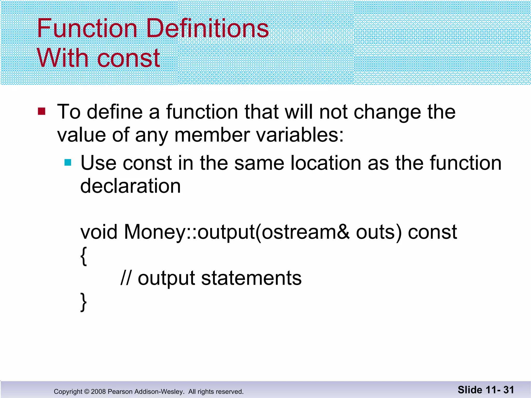 Function Definitions  With const To define a function that will not change the  value of any member variables: Use const in the same location as the function  declaration  void Money::output(ostream& outs) const {   // output statements } Slide 11-  