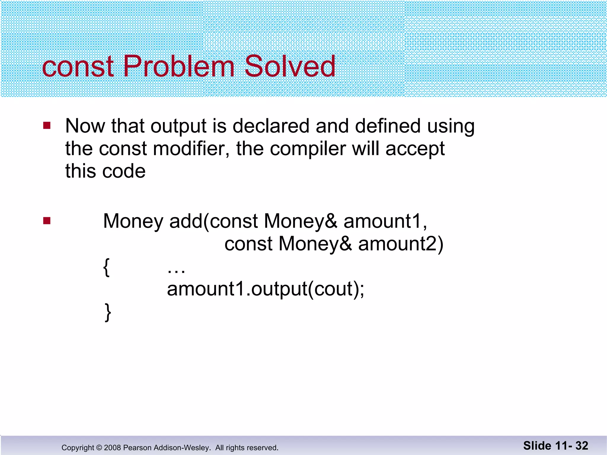 const Problem Solved Now that output is declared and defined using the const modifier, the compiler will accept  this code Money add(const Money& amount1,    const Money& amount2)   {  …   amount1.output(cout);   } Slide 11-  