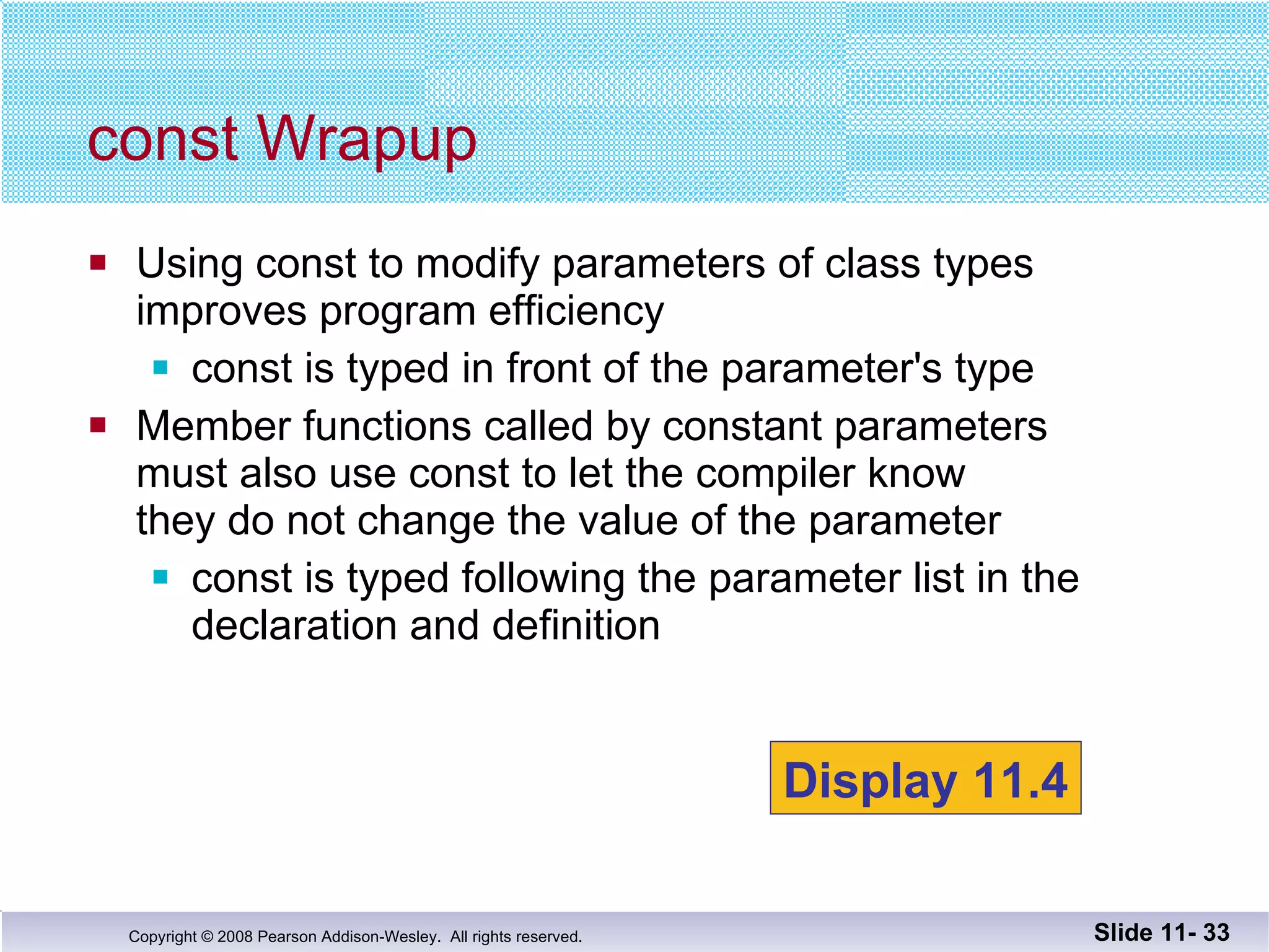 Using const to modify parameters of class types improves program efficiency const is typed in front of the parameter's type  Member functions called by constant parameters must also use const to let the compiler know  they do not change the value of the parameter const is typed following the parameter list in the  declaration and definition const Wrapup Slide 11-  Display 11.4 