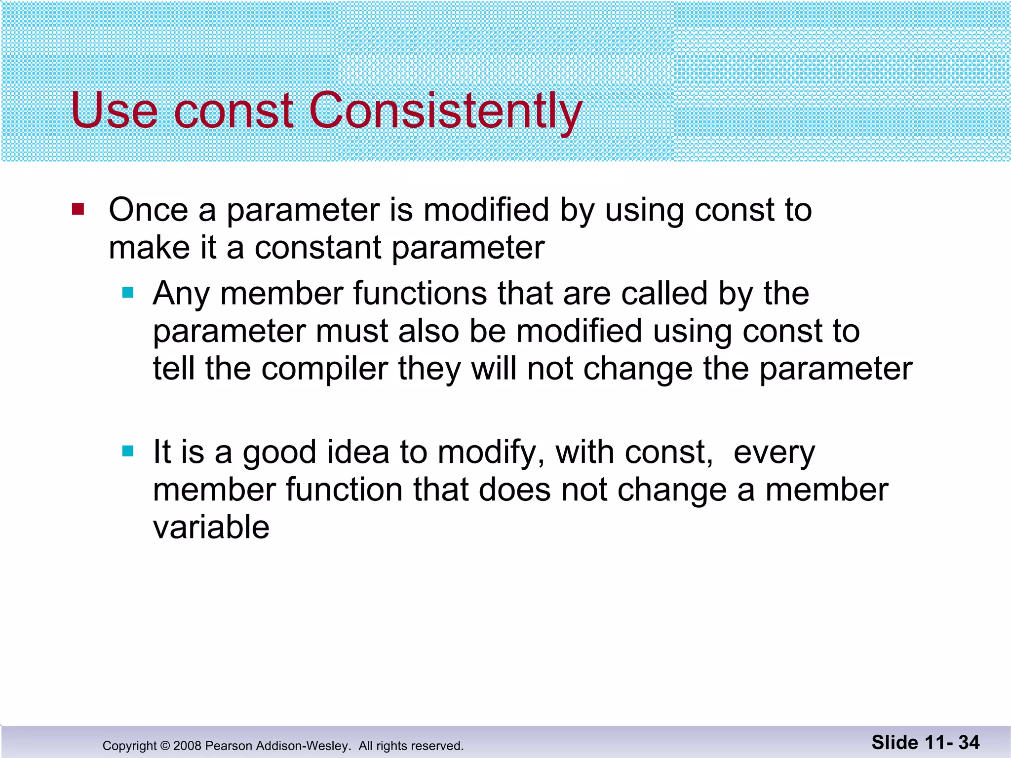 Use const Consistently Once a parameter is modified by using const to  make it a constant parameter Any member functions that are called by the  parameter must also be modified using const to  tell the compiler they will not change the parameter It is a good idea to modify, with const,  every  member function that does not change a member  variable Slide 11-  
