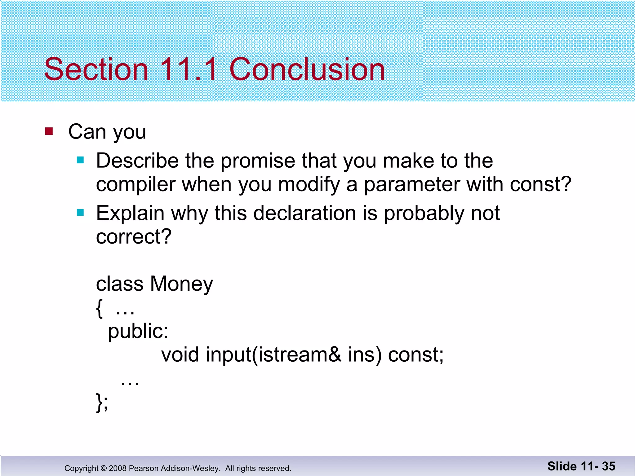 Section 11.1 Conclusion Can you Describe the promise that you make to the  compiler when you modify a parameter with const? Explain why this declaration is probably not  correct? class Money {  … public:   void input(istream& ins) const;   … };  Slide 11-  