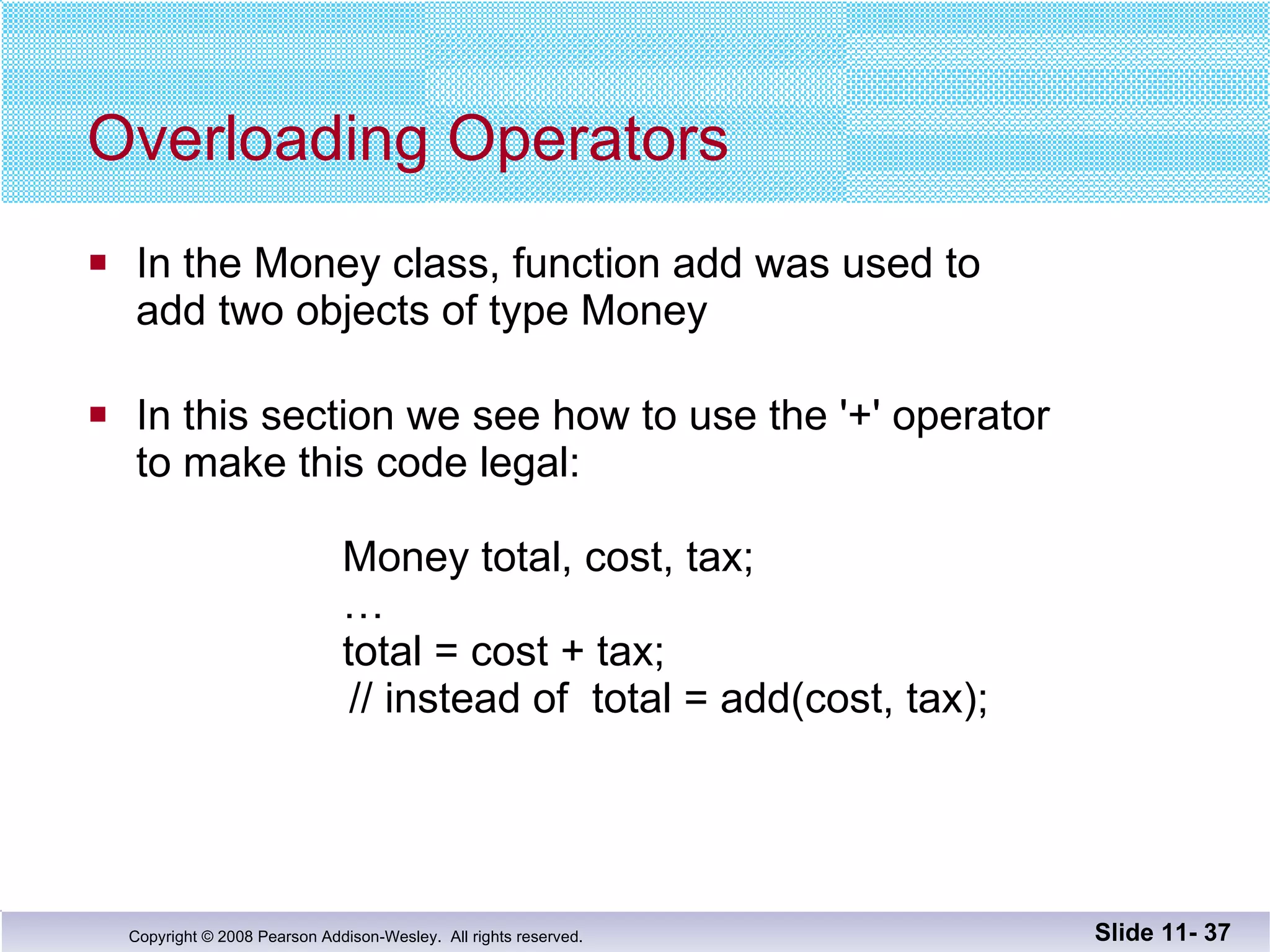Overloading Operators In the Money class, function add was used to  add two objects of type Money In this section we see how to use the '+' operator to make this code legal: Money total, cost, tax; … total = cost + tax;    // instead of  total = add(cost, tax); Slide 11-  