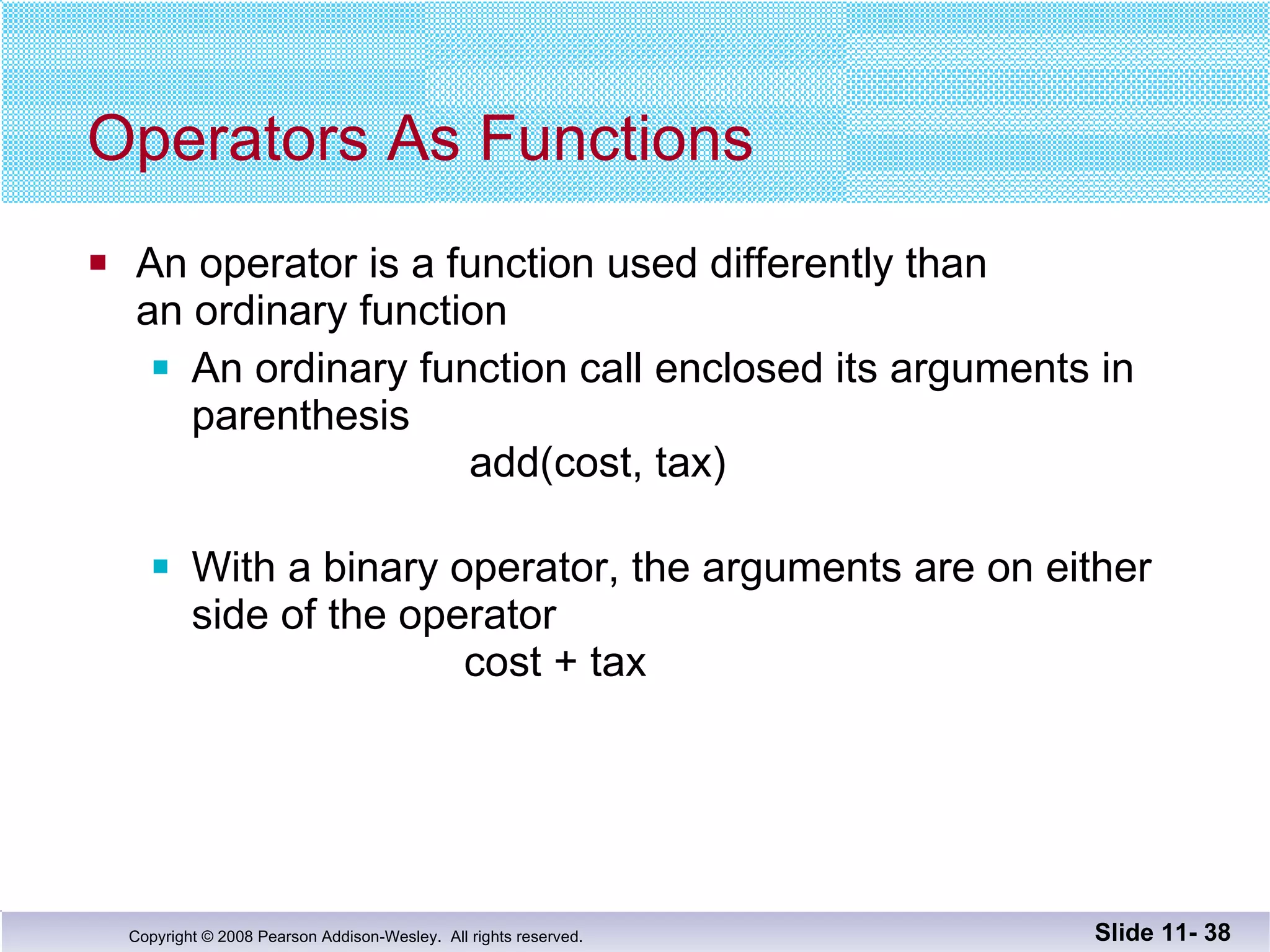 Operators As Functions An operator is a function used differently than an ordinary function An ordinary function call enclosed its arguments in  parenthesis   add(cost, tax) With a binary operator, the arguments are on either side of the operator   cost + tax Slide 11-  