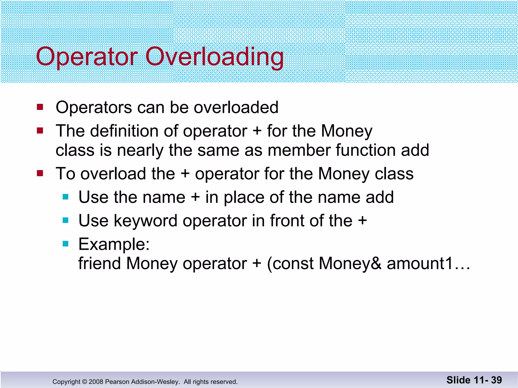 Operator Overloading Operators can be overloaded The definition of operator + for the Money  class is nearly the same as member function add To overload the + operator for the Money class Use the name + in place of the name add Use keyword operator in front of the +  Example: friend Money operator + (const Money& amount1… Slide 11-  