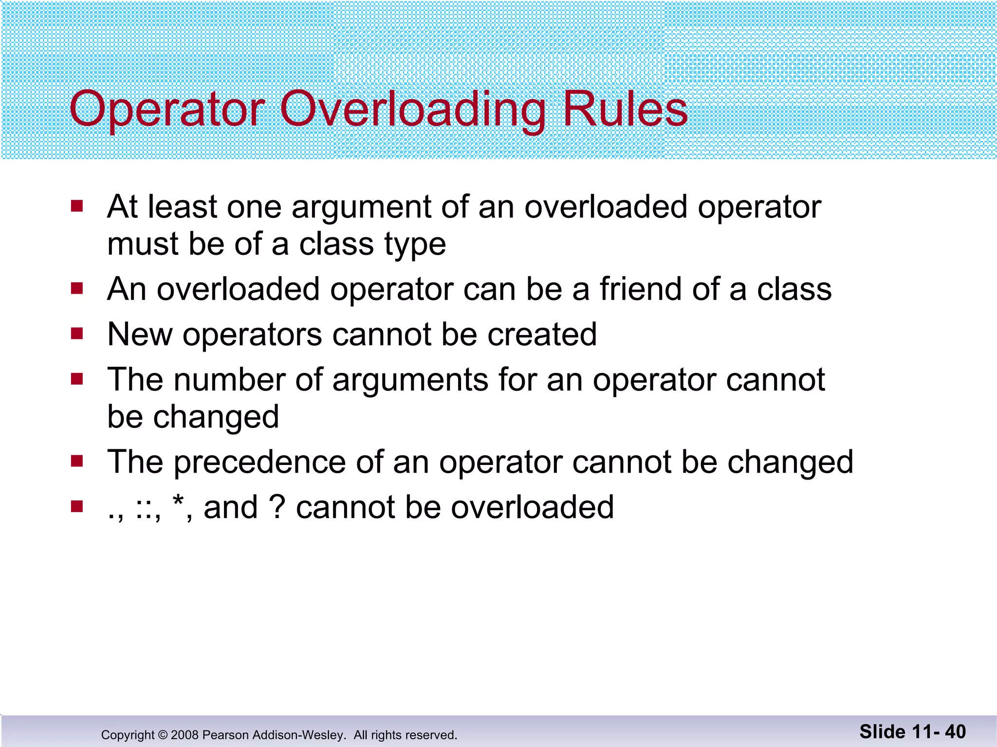 Operator Overloading Rules At least one argument of an overloaded operator  must be of a class type An overloaded operator can be a friend of a class New operators cannot be created The number of arguments for an operator cannot be changed The precedence of an operator cannot be changed ., ::, *, and ? cannot be overloaded Slide 11-  