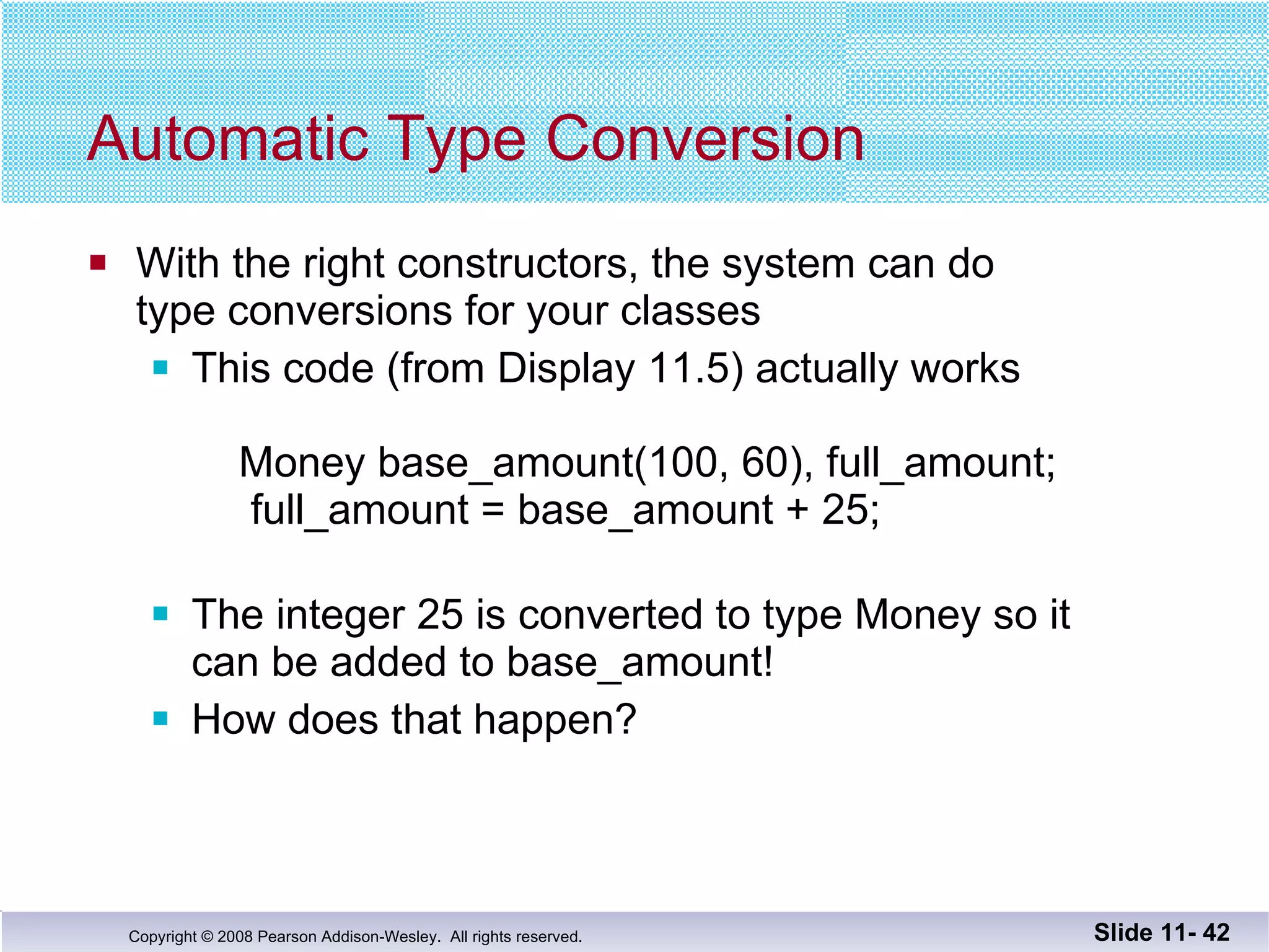 Automatic Type Conversion With the right constructors, the system can do type conversions for your classes This code (from Display 11.5) actually works   Money base_amount(100, 60), full_amount;   full_amount = base_amount + 25; The integer 25 is converted to type Money so it  can be added to base_amount! How does that happen? Slide 11-  