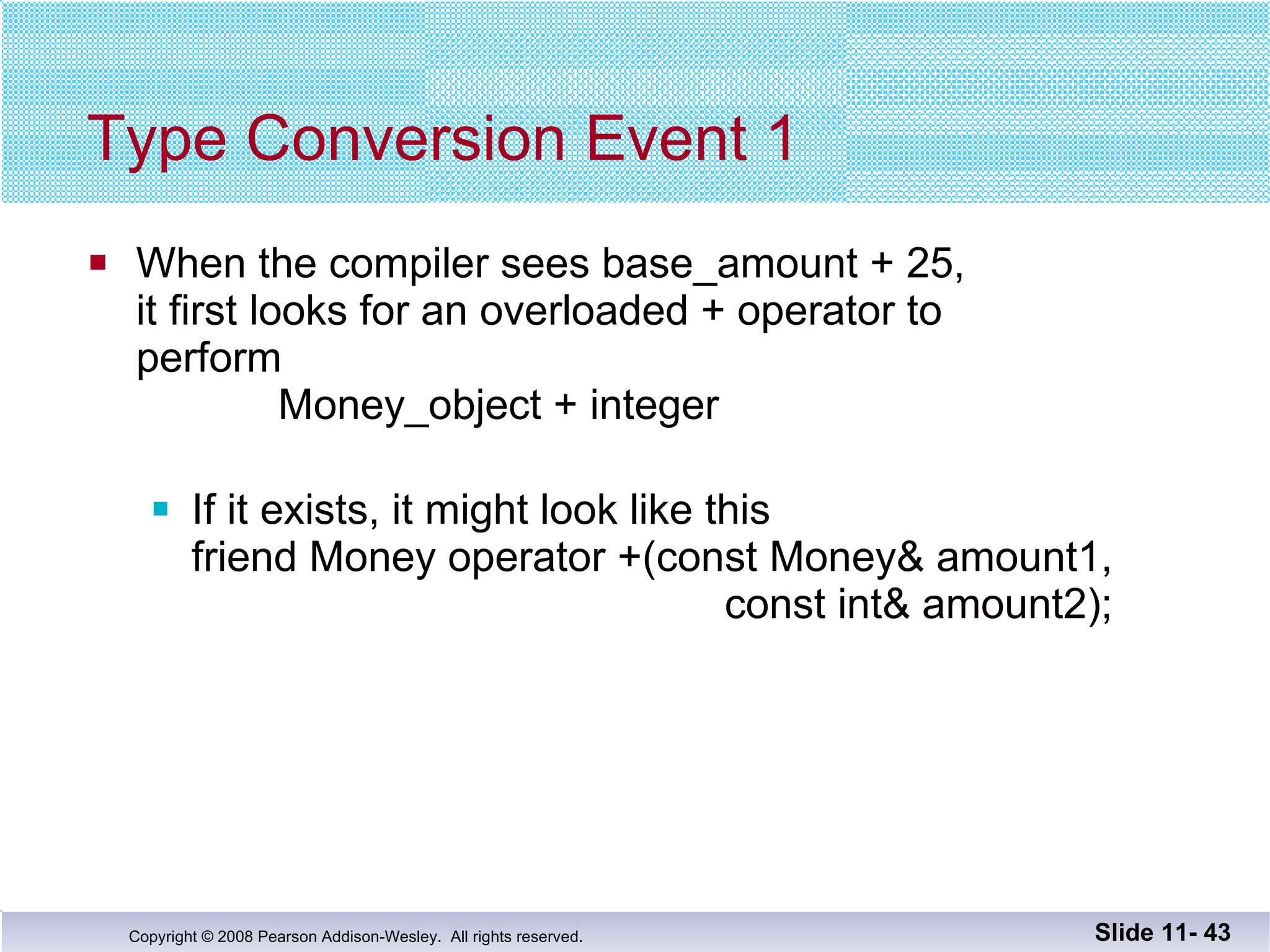 Type Conversion Event 1 When the compiler sees base_amount + 25,  it first looks for an overloaded + operator to  perform   Money_object + integer If it exists, it might look like this friend Money operator +(const Money& amount1,   const int& amount2); Slide 11-  