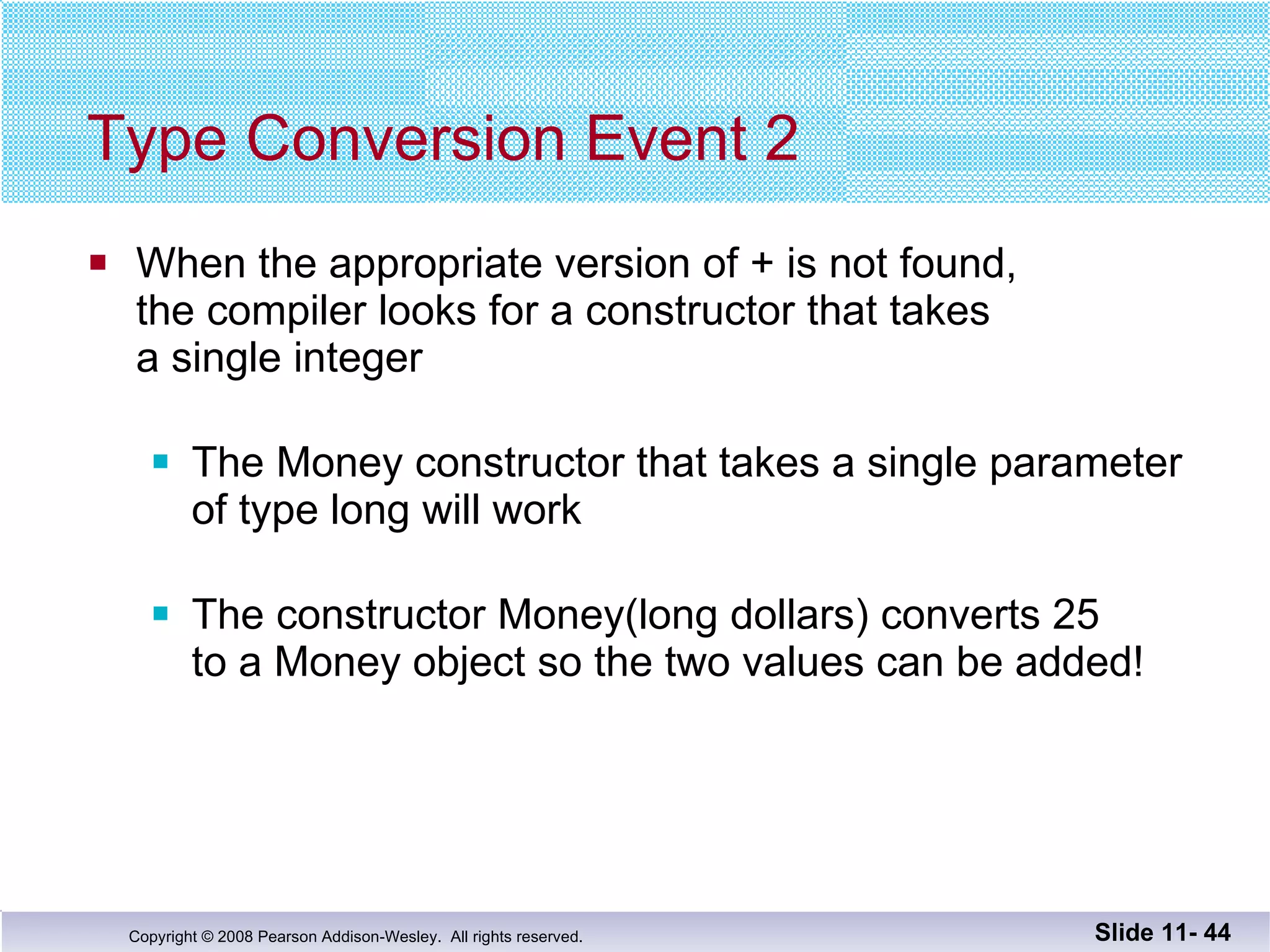 Type Conversion Event 2 When the appropriate version of + is not found,  the compiler looks for a constructor that takes  a single integer The Money constructor that takes a single parameter of type long will work  The constructor Money(long dollars) converts 25  to a Money object so the two values can be added! Slide 11-  
