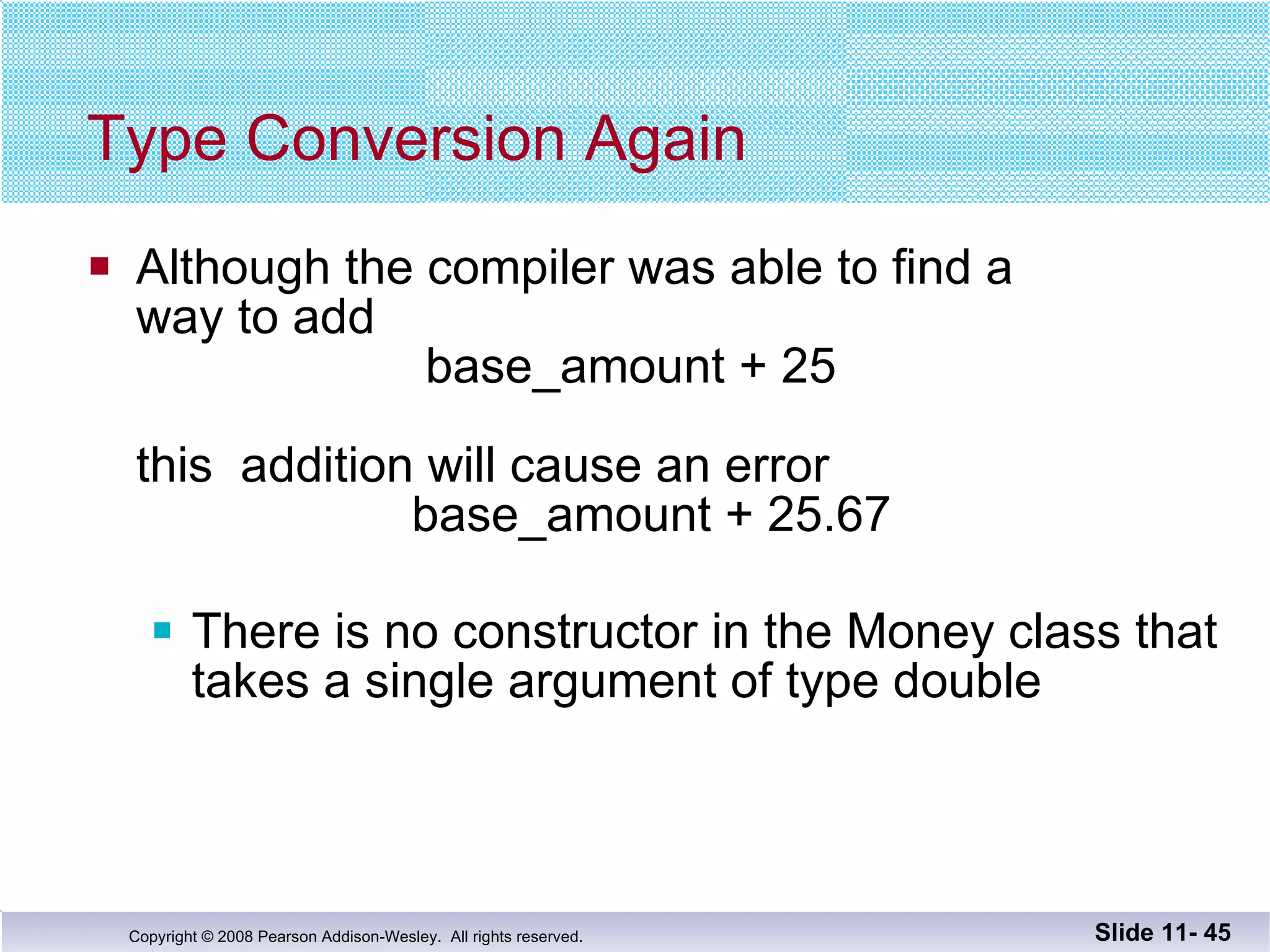 Type Conversion Again Although the compiler was able to find a  way to add    base_amount + 25 this  addition will cause an error   base_amount + 25.67 There is no constructor in the Money class that takes a single argument of type double Slide 11-  