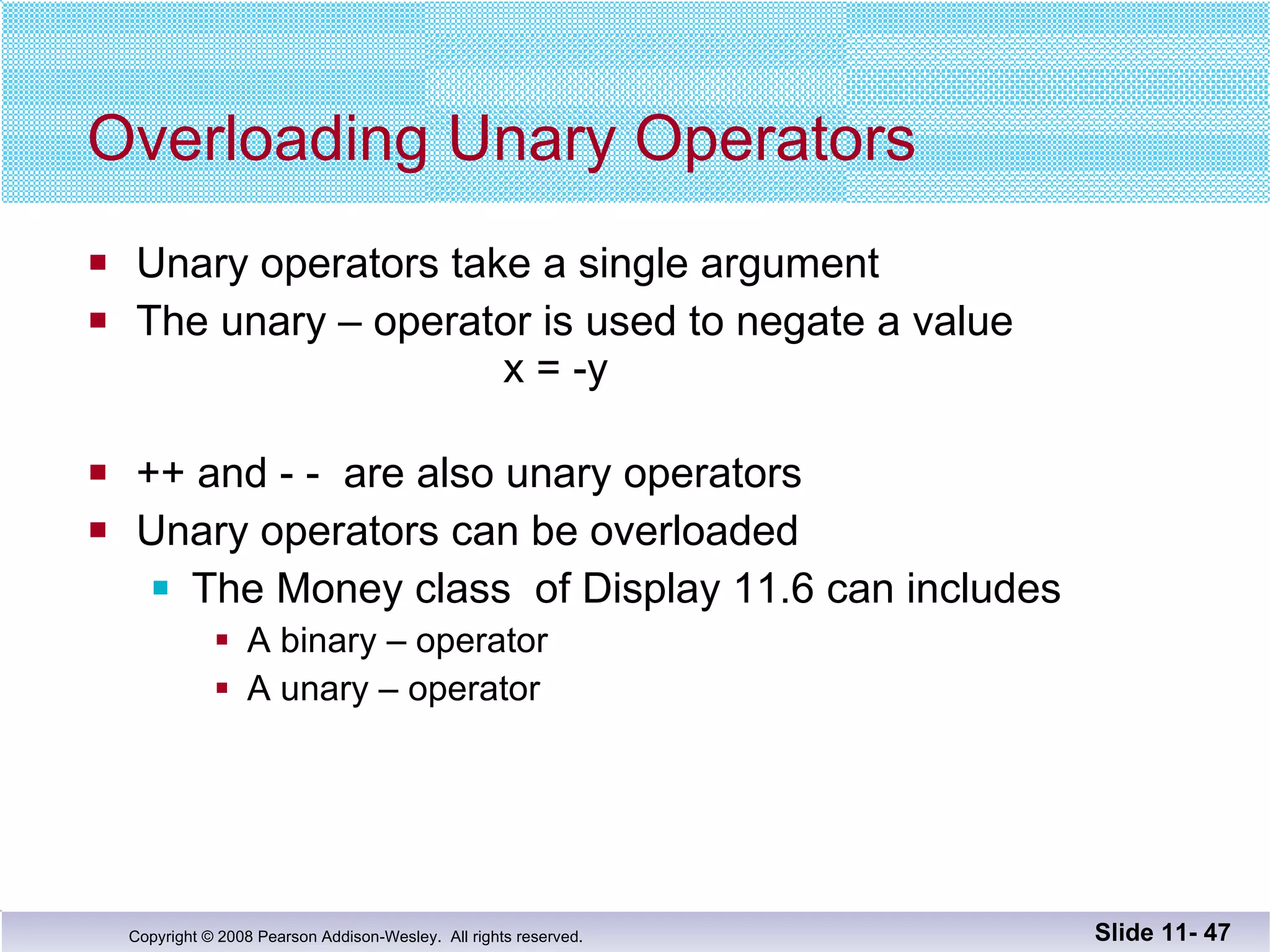 Overloading Unary Operators Unary operators take a single argument The unary – operator is used to negate a value   x = -y ++ and - -  are also unary operators Unary operators can be overloaded The Money class  of Display 11.6 can includes  A binary – operator A unary – operator  Slide 11-  