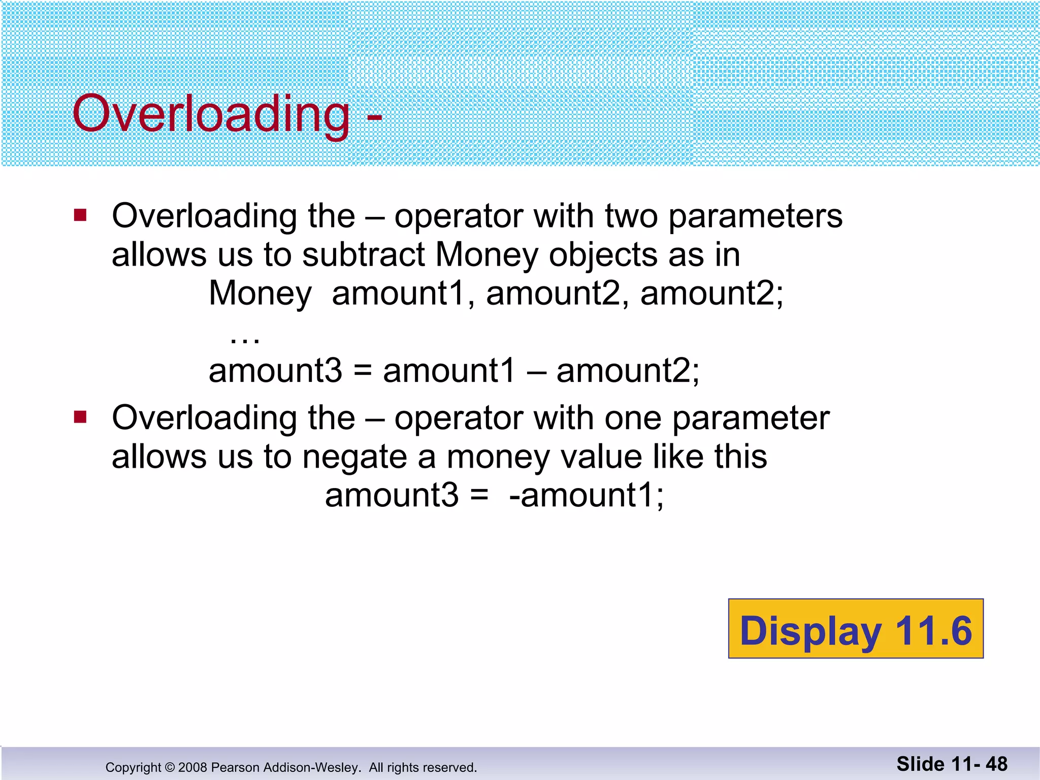 Overloading the – operator with two parameters allows us to subtract Money objects as in   Money  amount1, amount2, amount2;   …   amount3 = amount1 – amount2; Overloading the – operator with one parameter allows us to negate a money value like this   amount3 =  -amount1; Overloading - Slide 11-  Display 11.6 
