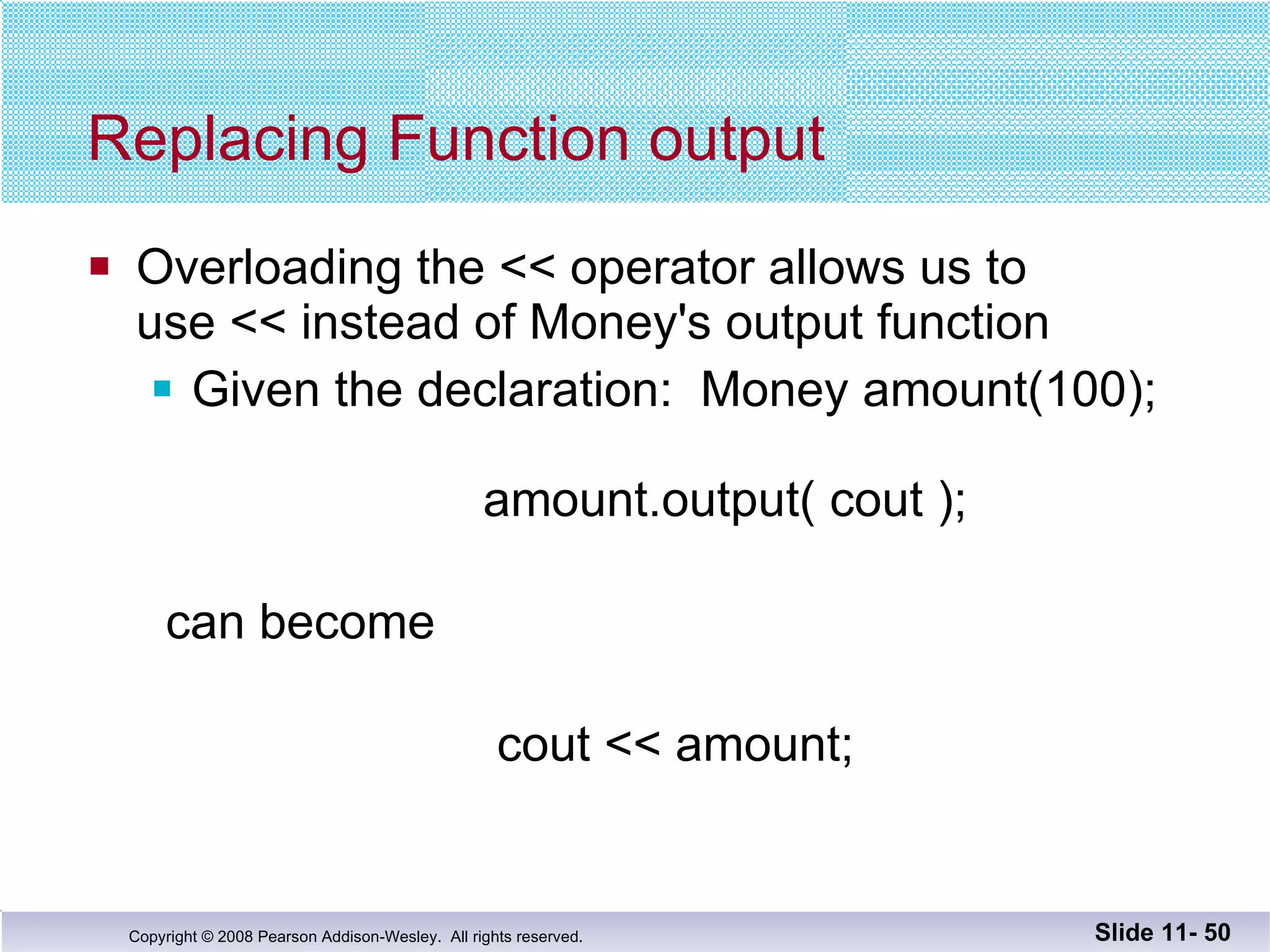 Replacing Function output Overloading the << operator allows us to  use << instead of Money's output function Given the declaration:  Money amount(100);       amount.output( cout ); can become     cout << amount; Slide 11-  