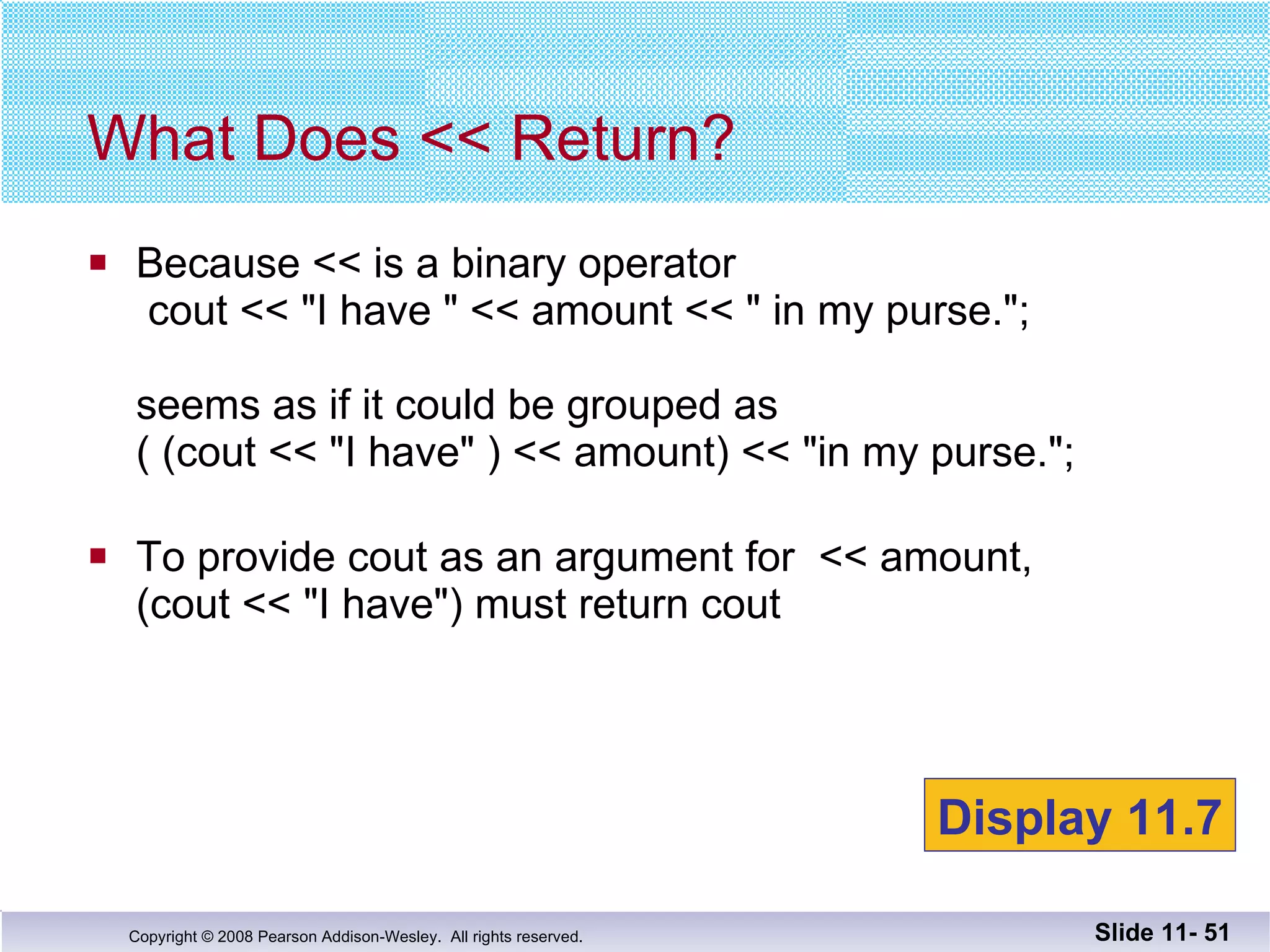 Because << is a binary operator   cout << "I have " << amount << " in my purse.";  seems as if it could be grouped as ( (cout << "I have" ) << amount) << "in my purse."; To provide cout as an argument for  << amount, (cout << "I have") must return cout What Does << Return? Slide 11-  Display 11.7 