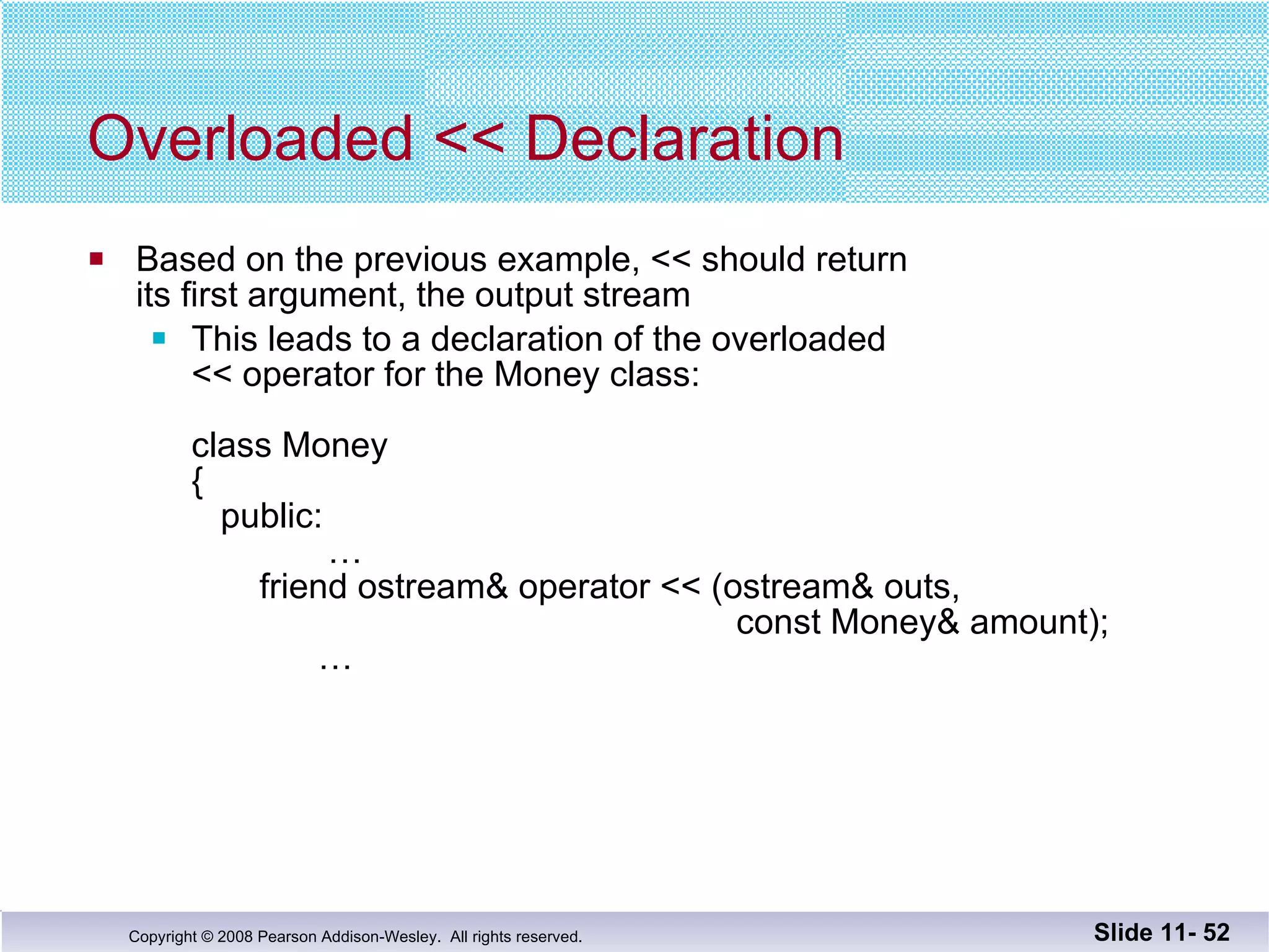 Overloaded << Declaration Based on the previous example, << should return its first argument, the output stream This leads to a declaration of the overloaded  << operator for the Money class:   class Money {   public:   …   friend ostream& operator << (ostream& outs,    const Money& amount);   … Slide 11-  